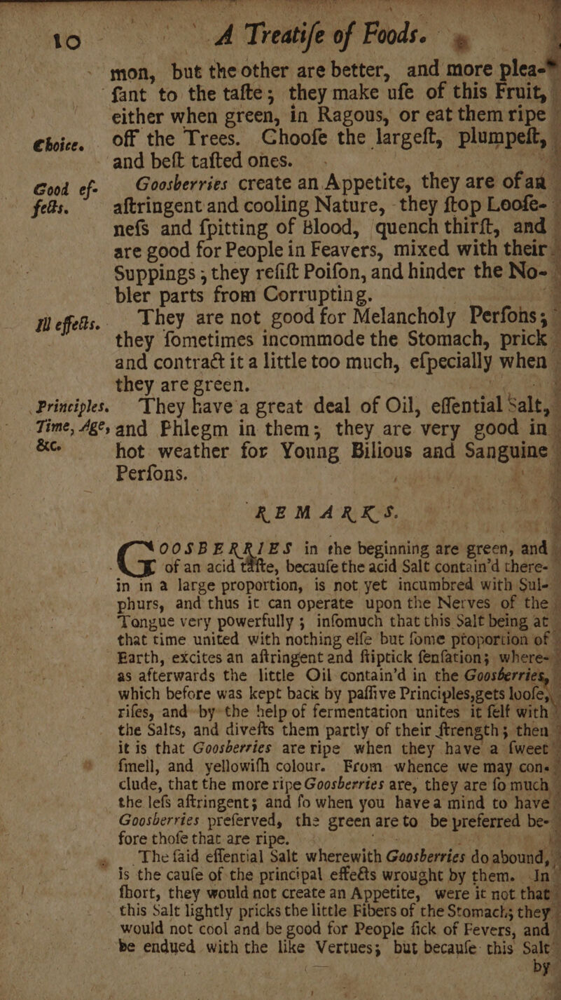 * Th. ae ayer SPAM ee RE wee Loren } ES Ae ae » OR oy ae Cee ' aD * * * : Typ ty fant to the tafte; they make ufe of this Fruit, i either when green, in Ragous, or eat them ripe © Choice, Off the Trees. Choofe the largeft, plumpeft, i and beft tafted ones. | ig Good ef- _Goosberries create an Appetite, they are ofan feds. _ aftringent and cooling Nature, they ftop Leofe-— nefs and {pitting of Blood, quench thirft, and are good for People in Feavers, mixed with their Suppings ; they refift Poifon, and hinder the No- : bler parts from Corrupting. } _ Ill effets. They are not good for Melancholy Perfons, they fometimes incommode the Stomach, prick — and contract it a little too much, efpecially when ~ they are green. | ele Principles. They kave'a great deal of Oil, effential Salt, Time, 4g°,and Phlegm in them; they are very good in” wy i hot weather for Young Bilious and Sanguine” Perfons. poe REMARKS. 7 _ OOSBERR/ES in the beginning are green, and of an acid tafte, becaufe the acid Salt contain’d there- — in in a large proportion, is not yet incumbred with Sul-— phurs, and thus it can operate upon the Nerves of the Tongue very powerfully ; infomuch that this Salt being at that time united with nothing elfe but fome proportion of Earth, excites an aftringent and ftiptick fenfation; where-_ as afterwards the little Oil contain’d in the Goosberries, which before was kept back by paffive Principles,gets luofe, rifes, and bythe help of fermentation unites it felf with | the Salts, and divefts them partly of their ftrength ; then — it is that Goosberries areripe when they have a fweet fmell, and yellowifh colour. From whence we may cons clude, that the more ripe Goosberries are, they are fo much — the lefs aftringent; and fo when you havea mind to havell Goosberries preferved, the green areto be preferred bee fore thofe that are ripe. es oe ‘The faid effential Salt wherewith Goosberries do abound, is the caule of the principal effeéts wrought by them. In_ fhort, they would not create an Appetite, were it not that this Salt lightly pricks the little Fibers of the Stomacts they would not cool and be good for People fick of Fevers, and be endued with the like Vertues; but becaufe this Salt” ey 5 7 z Be ~ v —e *