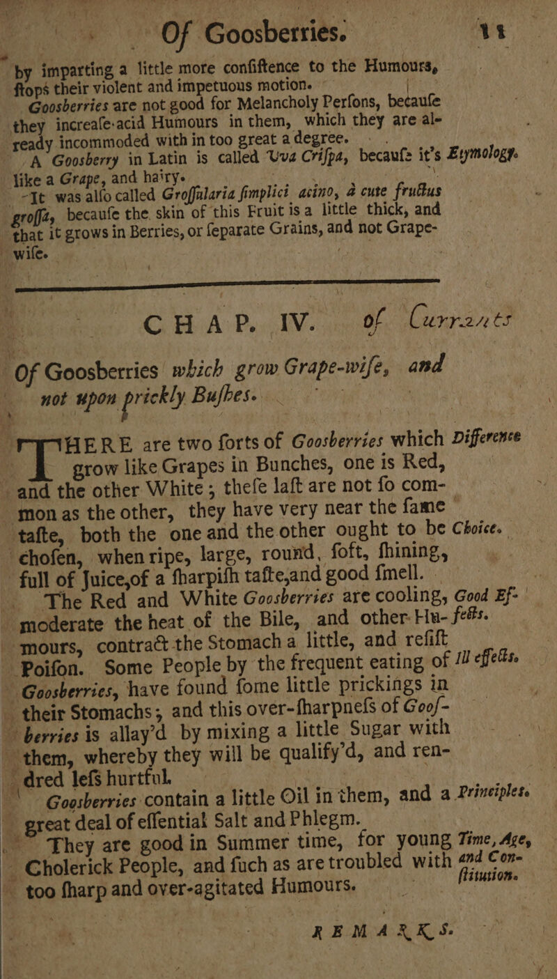 BaP eee dam.) Te aay I ; |» Of Goosberries. VN “edgid paigt by imparting a little more confiftence to the Humours, ftops their violent and impetuous motion. Goosberries are not good for Melancholy Perfons, becaufe they increafe-acid Humours in them, which they are al- ready incommoded within too greatadegree. A Goosberry in Latin is called Uva Crifpa, becaufs it’s Eymology. like a Grape, and hairy. | . Ap “Tt was allo called Groffalaria fimplict acino, 4 cute frufus grofjz, becaufe the. skin of this Fruit isa little thick, and that it grows in Berries, or feparate Grains, and not Grape- CHAP. IV. Bh dee Of Goosberries which grow Grape-wife, and not upon prickly Bufbes. ae ik t HERE are two forts of Goosberries which Difference grow like Grapes in Bunches, one is Red, and the other White ; thefe laft are not fo com- -monas the other, they have very near the fame ‘tafte, both the one and the other ought to be Choice. ‘chofen, whenripe, large, round, foft, fhining, | “full of Juice,of a fharpifh tafte,and good fmell. . The Red and White Goosberries are cooling, Good Ef- | moderate the heat of the Bile, and other He- fees. mours, contrac the Stomach a little, and refift Poifon. Some People by the frequent eating of /” effets. Goosberries, have found fome little prickings in _ their Stomachs ; and this over-fharpnels of Goof- berries is allay’d by mixing a little Sugar with them, whereby they will be qualify’d, and ren- _ dred lefs hurtful. ee ' Goosberries contain a little Oil in them, and a Principles.  great deal of effentiat Salt and Phlegm. _ They are good in Summer time, for young Time, Age, _ Cholerick People, and fuch as are troubled with 274 Con- ~ too fharpand over-agitated Humours, = flitution.