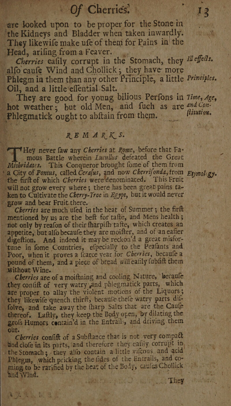 ee c. AeOF Cherriés,: ag are looked upon to be properfor theStoneimm . “*the Kidneys and Bladder when taken inwardly. =). _ They likewife make ufe of them for Pains in! the ‘Head, arifingfromaFeaver. Cherries eafily corrupt in the Stomach, they Il effeds. alfo caufe Wind and Chollick, they have more Phlegm in them than any other Principle, a little Principles. Oil, and a Jittle’effential-Salt. as yc HG | They are good for young bilious Perfons in Time, Age, hot weather; but old Men, and fuch as are 44 Con Philegmatick ought to abftain from them. Sidi ee geet: 3 REMARKS. My { ; Ba j ‘ He , ce 4 T Hey never faw any Cherries at Rome, before that Fa- one 4 é Y -mous Battle wherein Lucullus defeated the Great  Mithridates. This Conqueror brought fome of them from ‘} a City of Pontus, called Cerafus, and now Cherrifonda,from Epymoligy. the firft of which Cherries were'denominated. This Fruit _ will not grow every where; there has been great pains ta- _ ken to Cultivate the Cherry-Tree in Egypt, but it would never » grow and bear Fruit.there. Bites, CRG | Cherries are much ufed in the heat of Summer 5 the firft ‘mentioned by us are the beft for tafte, and Mens health 5 | - not only by reafon of their fharpifhtafte, which creates an . “appetite, but alfo becaufe they are moifter, and of aneafier = - digeftion, And indeed it maybe reckon’d a great misfor- — ‘tune in fome Countries, efpecially to the Peafants and Poor, when it proves a {carce year for Cherries, becaule a _ pound of them, and a piece of bread willeatily fubfift them - Without Wine. pees Eiki Moni eat |. Cherries are of a moiftning and cooling Nature, “becaule ” they confift of very watry and phiegmatick parts, which | ate proper to allay the violent motions of the Liquors; ‘they likewife quench. thirft, becaufe thee watry parts dif-  folve, and take away the {harp Salts that are the Caufe thereof, Laftly, they keep the Body open, ‘by dilating the _grols Humors centain’d in the Entrails, and driving them nou oe : ie Bea uet: Cherries confift of a Subftance that is not very compat + - “Gnd clofe in its parts, and therefore they eafily corrupt in), the Stomach; - they alfo contain a little vifcous and acid’ | Phiegin, which pricking the fides of the Entrails, and co- ming to be rarified by the heat of the Body, caulesChollick” WS Bes Ct a, 2 hey » “and Wind. © ARE ys y ee ie ae -