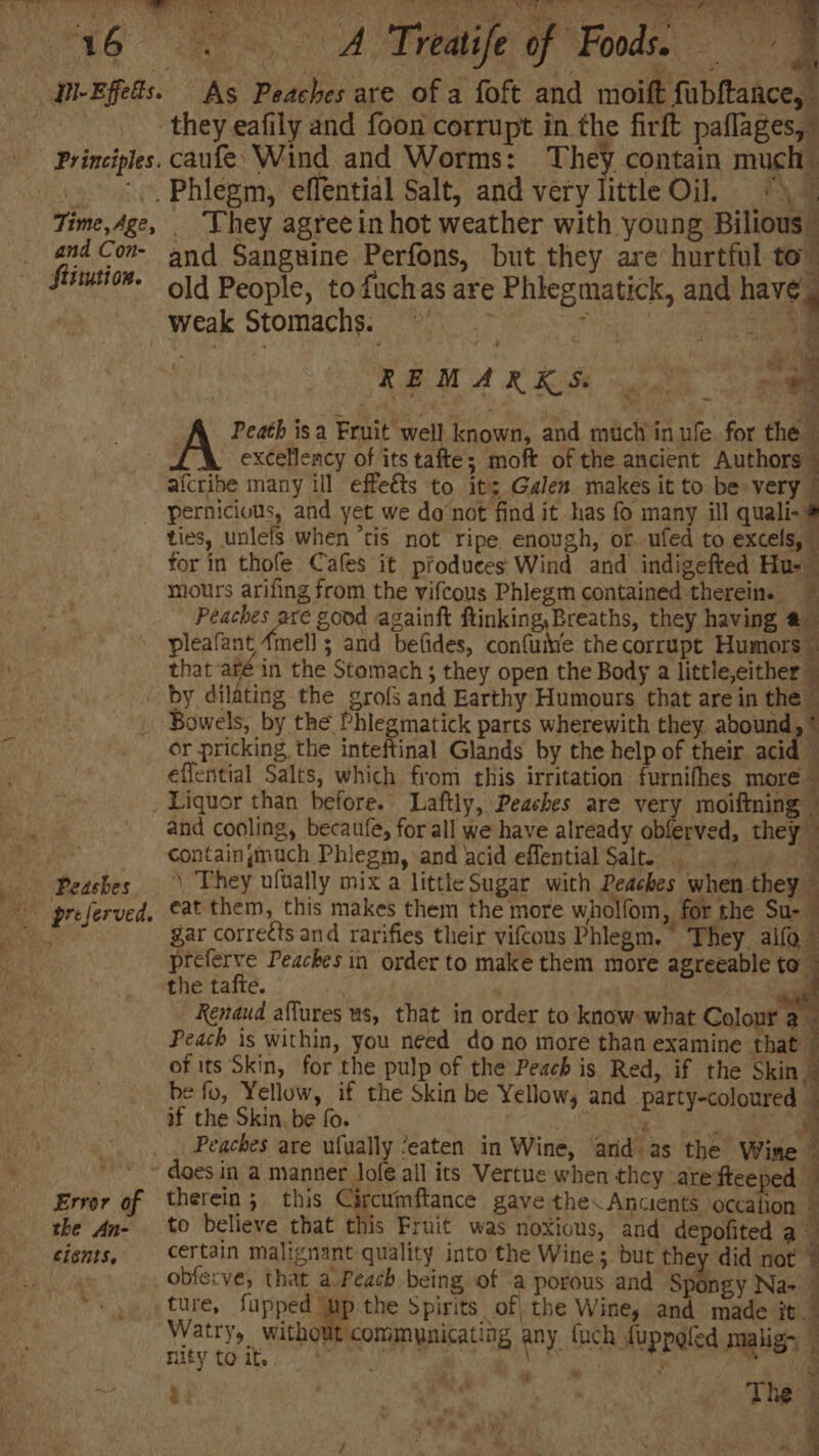 Principles. and Con- flitution. Pa x o Feats Por ss ball -. ee SC aa <3 2 , BE iia Co) eA a Cache! cs ana they eafily and foon corrupt in the firft paflages,” caufe’ Wind and Worms: They contain much _ They agree in hot weather with young Bilious ” and Sanguine Perfons, but they are hurtful to” old People, to fuchas are Phlegmatick, and have Pg oe oe teat even maa a4 : REMARKS “4 ; Peath isa Fruit well known, and much in ule. for the A excellency of its tafte; moft of the ancient Authors © aicribe many ill effe&amp;ts to it; Galen makes it to be very © ties, unlels when ‘tis not ripe enough, or ufed to excels, | for in thofe Cafes it produces Wind and indigefted Hus ~ mours arifing from the vifcous Phlegm contained therein. ele se good againft ftinking, Breaths, they having @ pleafant 4mell ; and befides, confuiie the corrupt Humors © that -aré in the Stomach ; they open the Body a ttleetther Peashes Error of the An- cients, h * Bowels, by the Phlegmatick parts wherewith they abound, * or pricking, the inteftinal Glands by the help of their acid eflential Salts, which from this irritation furnifhes more» Liquor than before. Laftly, Peaches are very moiftning © and cooling, becaufe, for all we have already obferved, they” containgmuch Phlegm, and acid effential Salt = \ They ufually mix a little Sugar with Peaches when they eat them, this makes them the more wholfom, for the Su- gar corre¢ts and rarifies their vifcous Phlegm. They alfo © preferve Peaches in order to make them more agreeable to the tafte. . BE nd. : yi Renaud affures ws, that in order to know what Colour a oe Peach is within, you néed do no more than examine that ‘ 3 of its Skin, for the pulp of the Peach is Red, if the Skin | be fo, Yellow, if the Skin be Yellows and party-coloured - if the Skin. be fo. | aL ge SS: Sa a Peaches are ufually ‘eaten in Wine, ard as the Wine ~ therein; this Circumftance gave the. Anuents occalion to believe that this Fruit was noxious, and depofited aa certain malignant quality into the Wine; but they did not 7 obferve, that a Peach being of a porous and Spongy Na-_ ture, fupped ‘up the Spirits of, the Wine; and made it. Watry, without communicating any fuch fuppg lige: ntywik oe ee ippaled mglisy 1 ar 7 y 4 ‘*r. > . 2)” =e ee