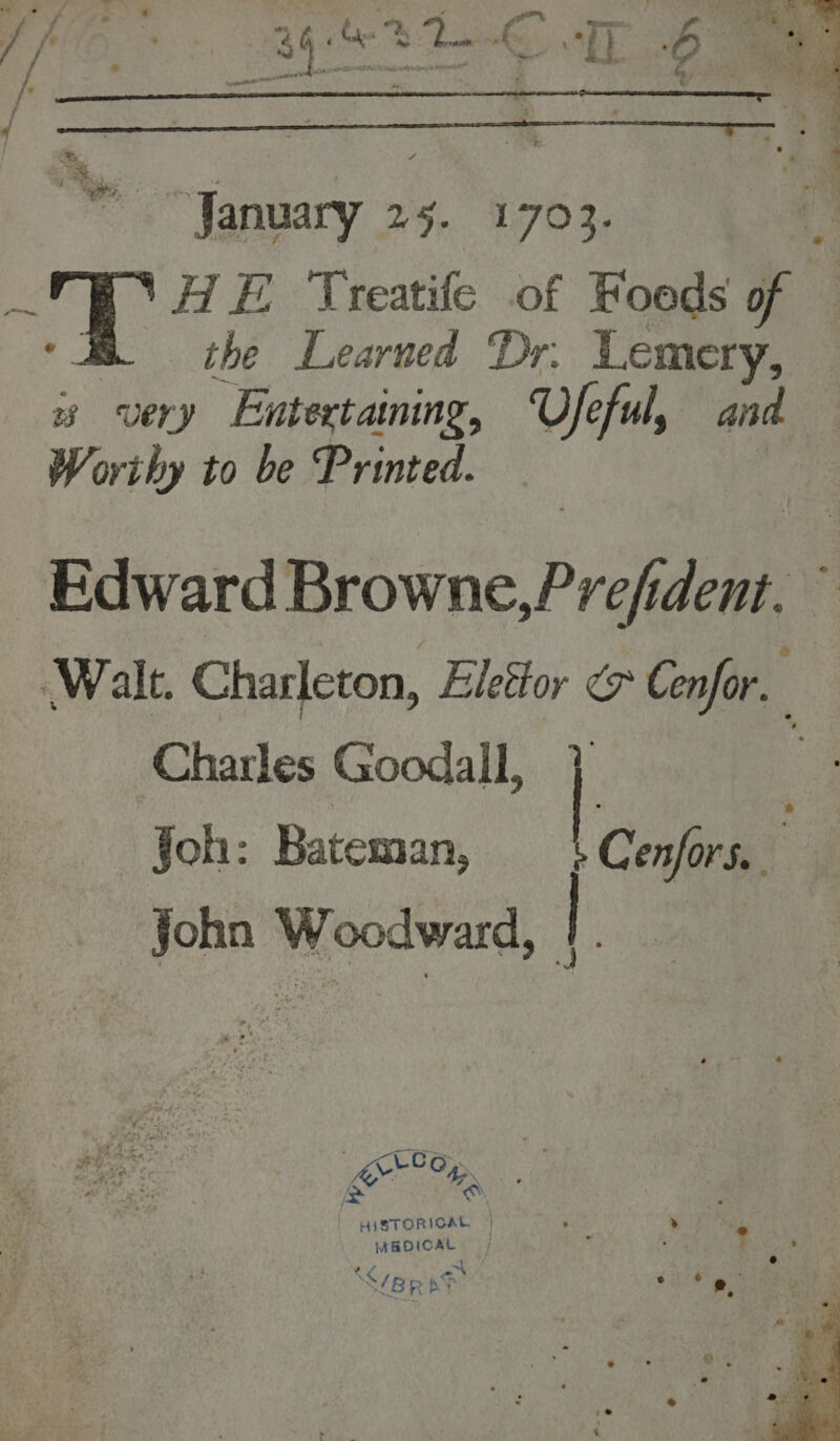 “January 25. 1703. ge § ‘HE Treatife of Foeds of 2 the Learned Dr. Lemery, very Entertaining, Vfe eful, ais Worthy to be Printed. Edward Browne,Prefident. © Walt. Charleton, Elestor &amp; Cenfor, Charles Goodall, Joh: Bateman, Pee ‘ John Woodward, |. Raia HISTORICAL | ’ » RDICAL |  . ? ) ° ard | . SBR AF Se