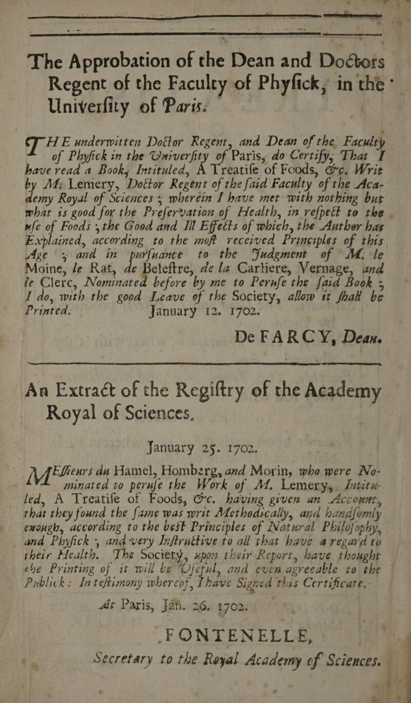 The Approbation of the Dean and Doctors Regent of the Faculty of Phyfick, in the Univerfity of Paris: At T HE underwitten Dottor Regent, and Dean of the Faculty of Phyfick in the Oniverfity of Paris, do Certify, That I have read a Booky Intituled, A Treatife of Foods, ac. Writ by M4; Lemery, Dottor Regent of the faid Faculty of the Aca- hy Royal of Sciences s wheréin I have met with nothing but wfe of Foods , the Good and Ill Effetts of which, the Auther has Explained, according to the moft received Principles of this Age > and in purfuance to the Judgment of MM. le Moine, /e Rat, de Beleftre, de la Cartiere, Vernage, and le Clerc, Nominated before by me to Perufe the faid Book ; I do, with the good Leave of the Society, allow tt fhak be Printed. — January 12. 1702. De FARCY, Dean. An Extract of the Regiftry of the Academy Royal of Sciences, : January 25. 1702. (Mibeurs du Hamel, Homberg, and Morin, who were No- minatea to perufe the Work of AZ. Lemery, Jutitw- led, A Treatife of Foods, Gc. having given an Acconnt, that they found the fame was writ Afethodscally, ana handfomly exough, according to the best Principles of Natural Philofophy, and Phyfick , and very Inftruttive to all that have a regard to their Health, The Society, upon their Report, have thought Publick: Inteftimony whereof, [have Signed this Certificate. > At Paris, Jali. 26, 1702. -FONTENELLE, Y 3
