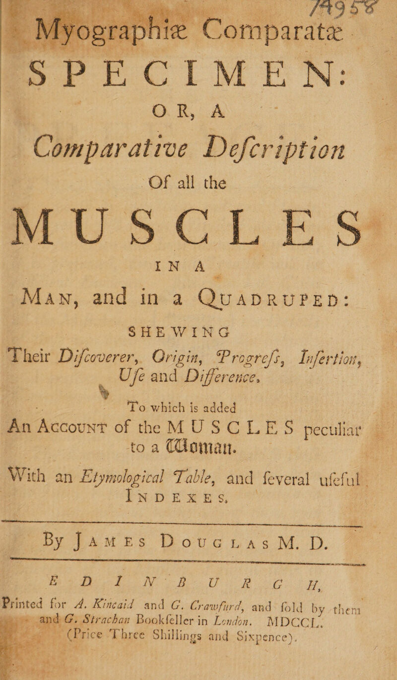 FAD aS 3 a iV Is “ Me ‘ompar: Ate - Ss P E CIM EB N: Oh A D Cleparatine Defeription - Of all the cM ihe 4 May, and in a Quaprurep: SHE WING Their Difcoverer,. Origin, Progre/s, Tn seed Uje and Difference. ig - ‘To which is added Ae An Accous of tte MUSCLES peculiar » | toa (oman. nd With an Eryieolegival Table, and feveral ufeful | INDEXES. he aw By ee DotvGuas M. D. rer treet | ee A PS OE AI EUS: ey ola 3 Printed for A. Kincaid and G. Crawfurd, and fold | by sere sand G. Strachan Bookfeller in London. MDCCI.. go (Price ‘Three Shillings and Sixpence).