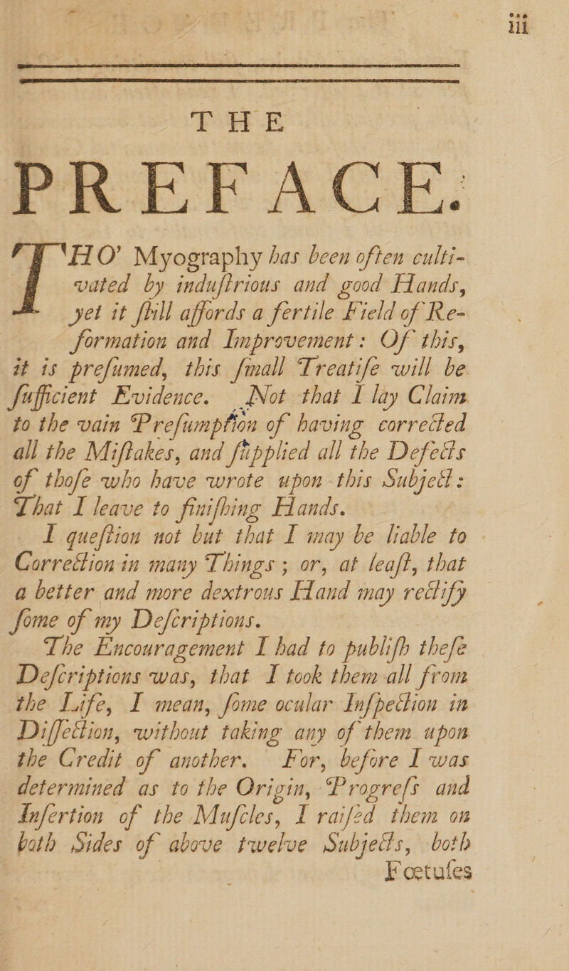 TY ‘HO’ Myography has been often culti- yet it fill affords a fertile Field of Re- formation and Improvement: Of this, it is prefumed, this fmall Treatife will be fufficient Evidence. Not that I lay Claim to the vain Prefumption of having corrected all the Miftakes, and fipplied all the Defects of thofe who have wrote upon this Subjed: That I leave to finifhing Hands. Correétion in many Things ; or, at leaft, that a better and more dextrous Hand may rectify fome of my Defcriptions. | The Encouragement I had to publifb thefe Defcriptions was, that I took them all from the Life, I mean, fome ocular Infpection in Diffection, without taking any of them upon the Credit of another. For, before I was determined as to the Origin, Progre[s and both Sides of above twelve Subjects, both iii