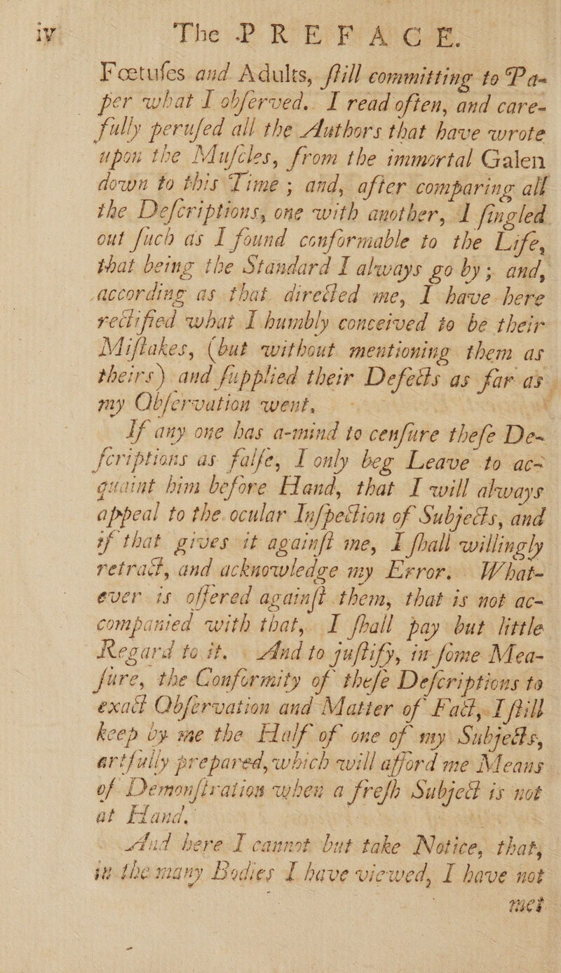 Foetufes and Adults, ftill committing to Pan per what I obferved. I read often, and care- upon the Mufcles, from the immortal Galen out fuch as I found conformable to the Life, rectified what I humbly conceived to be their Miftakes, (but without mentioning them as theirs) and fupplied their Defeds as far as my Ob/ervation went, | Ef any oue bas a-mind to cenfure thefe De~ quaint him before Hand, that I will always appeal to the. ocular Infpedion of Subjects, and if that grves it againft me, I fhall willingl, retrad, and acknowledge my Exror. What- ever is offered againft them, that is not ac~ companied with that, I fhall pay but little Regard to it. — And to juftify, in fome Mea- fare, the Conformity of thefe Defcriptions to exact Qbfervation and Matter of Fad, I pill keep oy me the Half of one of my Subjetts, of Demonfiratios when a frefh Subjed is not at Eland, ‘ &lt;a stud here I cannot bat take Notice, that, te. tbe many Bodies L have viewed, I have not i bal te