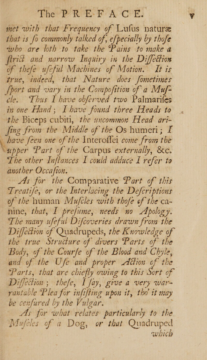 pre Beit: A. OPE: met with that Frequency of Lufus nature that 1s fo commonly talked of, e[pecially by thofe who are loth to er the “Pains to make a firid and narrow Inquiry in the Diffection of thefe ufeful Machines of Motion. It is true, indeed, that Nature does fometimes port and vary in the Compofition of a Muf- cle. Thus I have obferved two Palmarifes in one Hand; Ihave found three Heads to the Biceps aabii: the uncommon Head ari- fing from the Middle of the Os humeri; £ have feen one of the Interoflei come from the Nusper Part of the Carpus externally, &amp;c. The other Inftances I could adduce f itp to another Occafion. — As for the Comparative Part of this - Treatife, or the Interlacing the Defcriptions — of the human Mujfcles with thofe of the ca- nine, that, I prefume, needs no Apology. ‘The many uf eful Difcoveries drawn from the Diffedion of Quadrupeds, the Knowledge of the true Structure of divers Parts of the Bol of the Courfe of the Blood and Chyle, and of the Ufe and proper Alion. of the Parts, that are chiefly owing to this Sort of Diffetion ; thefe, I fay, give a very war- ~ rantable Plea for infifting upon it, tho it may be cenfured by the Vulgar. _- As for what relates particularly to the Mufcls of a Dog, or that Quadruped which