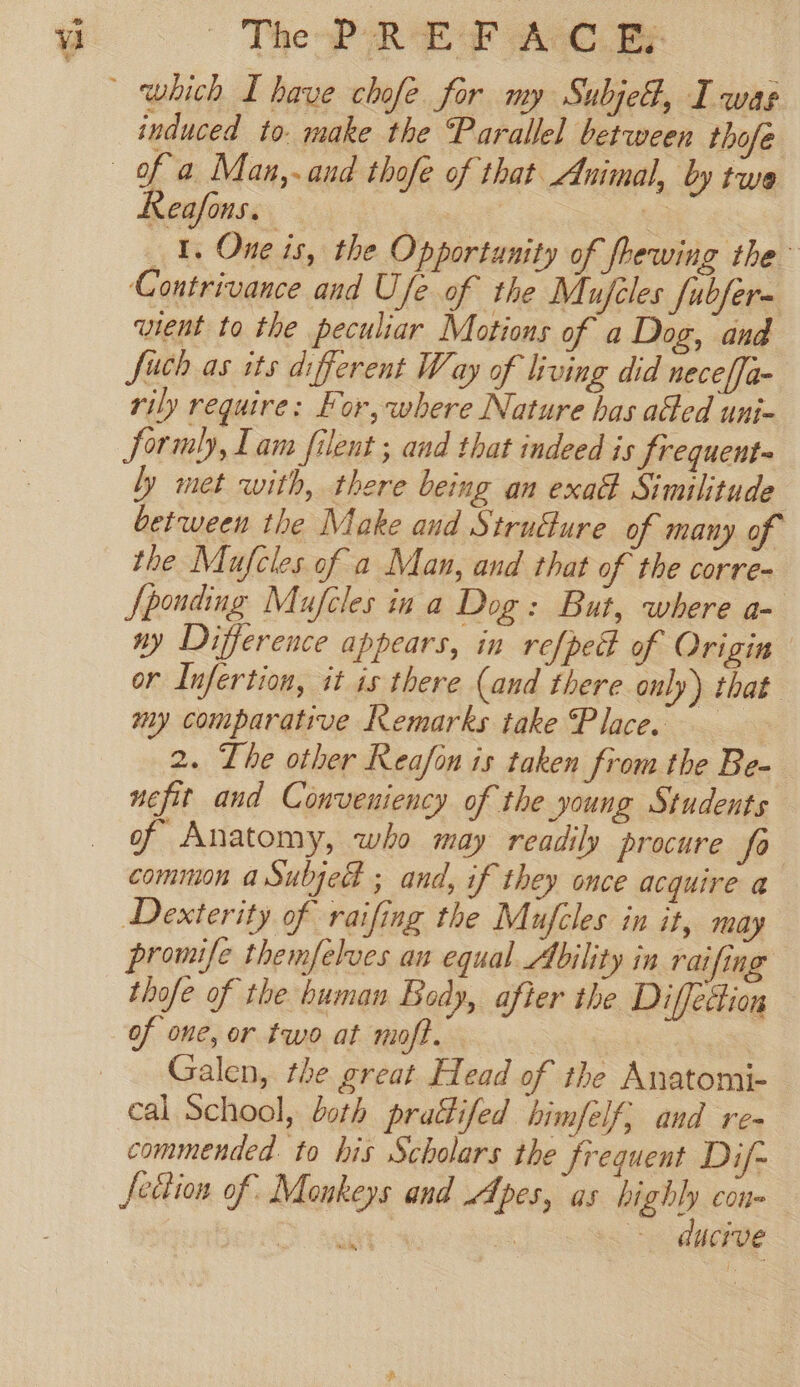 a TheoP REF AC By induced to. make the Parallel between thofe Reafons. | 1, One is, the Opportunity of fhewing the” Contrivance and Ufe of the Mujeles fubfer= vient to the peculiar Motions of a Dog, and Such as its different Way of living did neceffa- rily require: For, where Nature has a@ed uni- Sormly, Lam filent ; and that indeed is frequents ly met with, there being an exa Similitude between the Make and Strutture of many of the Mufcles of a Man, and that of the corre- Sponding Mufcles ina Dog: But, where a- ny Difference appears, in refped of Origin or Infertion, it is there (and there only) that my comparative Remarks take Place. 2. The other Reafon is taken from the Be- nefit and Conveniency of the young Students of Anatomy, who may readily procure fo common aSubjed ; and, if they once acquire a Dexterity of raifing the Mufcles in it, may promife themfelves an equal Ability in raifing thofe of the buman Body, after the Diffettion of one, or two at moft. Galen, the great Head of the Anatomi- cal School, both prattifed himfelf; and re- commended to his Scholars the frequent Dif- fettion of Monkeys and Apes, as highly con- ue | - ducive