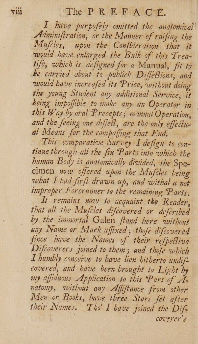 — L have purpofely omitted the anatomical’ Adminiftration, or the Manner of raifing the Mujfcles, upon the Confideration that it tife, which is defigned for a Manual, fit to be carried about to publick Diffettions, and would have increafed its Price, without doing the young Student any additional Service, it this Way by oral Precepts; manual Operation, and the feeing one diffe#, are the only effedu- al Means for the compaffing that End. | This comparative Survey I defign to con tinue through all the fix Parts into which the human Body is anatomically divided, the Spe- cimen now offered upon the Mufcles being what I had firft drawn up, and withal a not improper Forerunner to the remaining Parts. It remains now to acquaint the Reader, that all the Mujfcles difcovered or defcribed by the immortal Galen ftand here without any Name or Mark affixed ; thofe difcovered fince have the Names of their refpeflive Difcoverers joined to them; and thofe which L humbly conceive to have lien hitherto undif~ covered, and have been brought to Light by my affiduous Application to this Part of A- natomy, ‘without any Affiftance from other Men or Books, have three Stars fet after