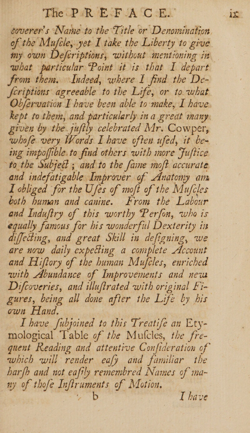 The P aRvE ck JA 'C Ei coverer’s Name to the Title or Denomination of the Mufele, yet I take the Liberty to give my own Defcriptions, without mentioning in from them. Indeed, where I find the De- feriptions agreeable to the Life, or to. what Obfervation I have been able to make, I have, piven by the jufily celebrated Mr. Cowper, ing impoffible.to find others with more Fuftice ‘0 the Subjett ; aud to the fame moft accurate. and indefatigable Improver of Anatomy aim Z obliged for the Ufes of moft of the Mufcles both human and canine. From the Labour and Indufiry of this worthy Perfon, who is equally famous for his wonderful Dexterity in diffecting, and great Skill in defigning, we are now daily expeHing a complete Account and Fiftory of the human Mufcles, enriched with Abundance of Improvements and new Difcoveries, and illufirated with original Fi- own Fland, | which will render eafy and familiar the harfb and not eafily remembred Names of ma- ny of thofe Infiruments of Motion. Bi ti I have in