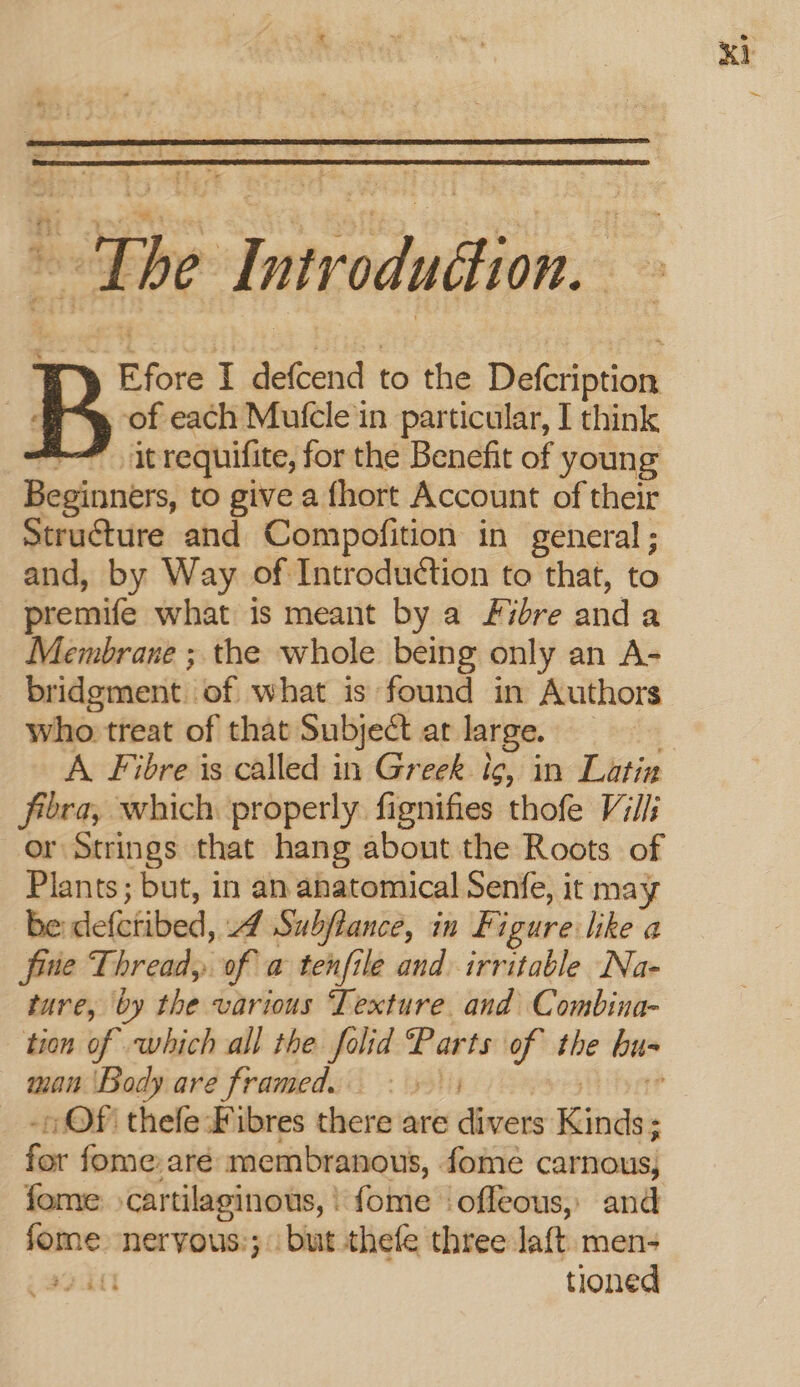 the Introduction. itrequifite, for the Benefit of young Beginners, to give a fhort Account of their Structure and Compofition in general; and, by Way of Introduction to that, to premife what is meant by a Fibre and a Membrane ; the whole being only an A- bridgment. of what is found in Authors who treat of that Subject at large. fibra, which properly fignifies thofe Vill or Strings that hang about the Roots of Plants; but, in an anatomical Senfe, it may be defetibed, Ad Subjtance, in Figure like a frie Thread, of a tenfile and irritable Na- ture, by the carious ‘Testure. and Combints- tion of which all the folid Par ts of the bu- man ‘Body are framed: Of thefe:-Fibres there are biti eee : bir fome:aré membranous, fome carnous) fome cartilaginous, | fome ‘offeous, and fome: neryous:; but thefe three laft. men- one tioned K1