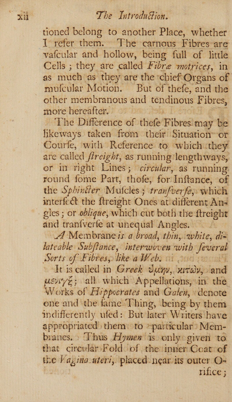 tioned belong to another Place, whether Cells ; they are called Fibre motrices, in as much’ as they are the ‘chief Organs of mufcular Motion. But of thefe, and the more hereafter. ~ The Difference of thefe’ F ibres may be ikeways taken from their Situation~ or are called fireight, as running lengthways, or in right Lines ; circular, as running: round fome Part, thofe, for Inftance, of the Sphintier Mutcles 5 tranfverfe» which interfect the ftreight Ones atidifferent An gles ; or oblique, which cut both the ftreight and tran{verfe at unequal Angles. | At Membrane is a broad, thin, white, dix lateable Subfiance, interwoven ~— — Sorts of Fibres, like aWeb: | iia ‘Jt is called in Greek dedny, wails, ead meviye; all. which Appellations, ane the Works of Hippocrates and Galen, » denote one and the fame Thing, being by them indifferently ufed: But later Writers have appropriated) them: to particular’ Mem- branes. » “Thus £1ymen is. only: given ‘to that circular Fold. of the inner: Coat of the Vagina-uteri,. placed: near its outer O- ome rifice ;