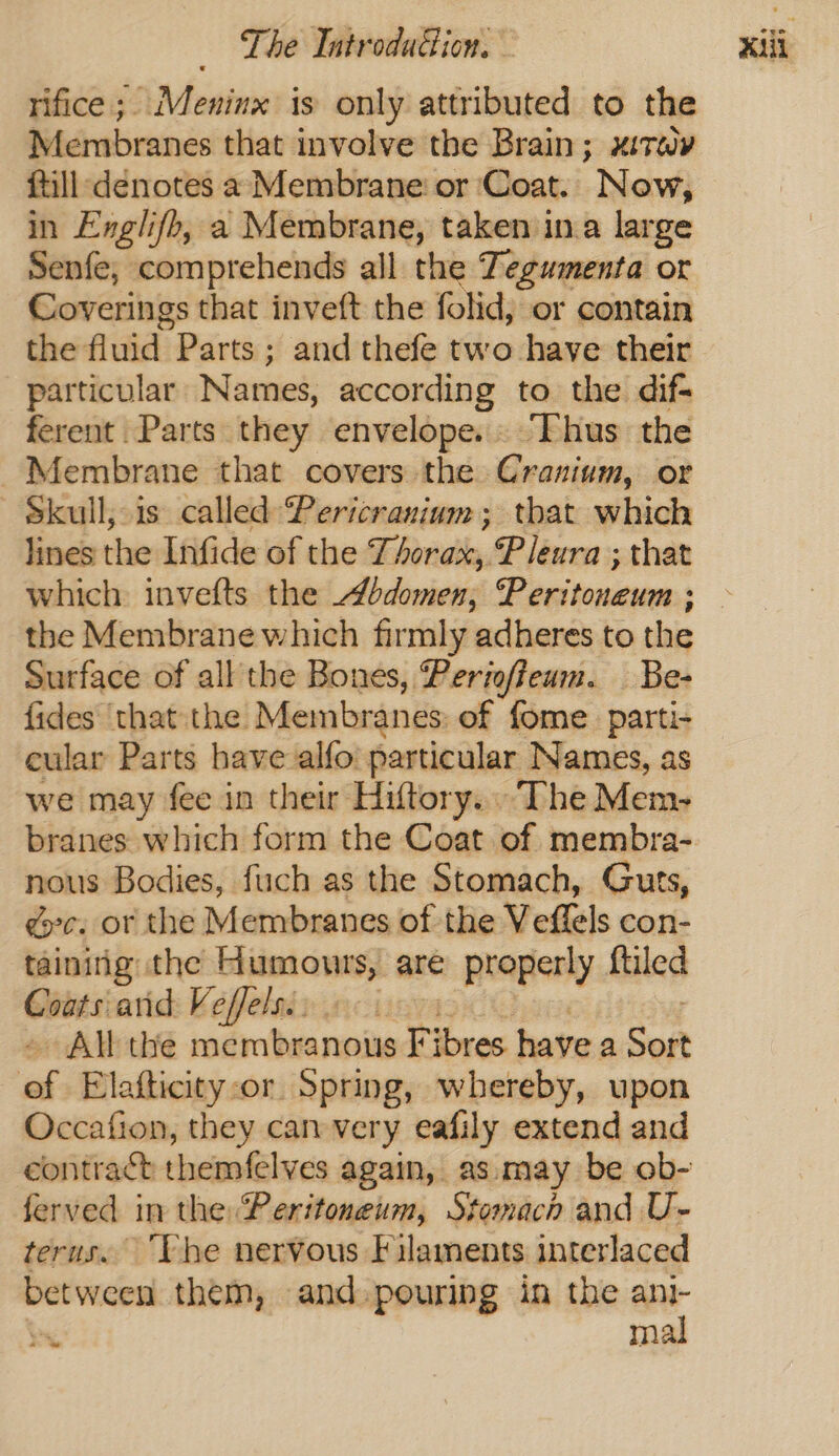 Membranes that involve the Brain; mitay ftill denotes a Membrane or ‘Coat. Now, in Englifh, a Membrane, taken in.a large Senfe, comprehends all the Tegumenta or Coverings that inveft the folid, or contain the fluid Parts; and thefe two have their particular Names, according to the difs ferent Parts they envelope. ‘Fhus the Membrane that covers the Cranium, or Skull, is called Pericranium; that which lines the Infide of the rill, Pleura ; that which invefts the bdomen, Tielemans: ; the Membrane which firmly adheres to the Surface of all the Bones, Periofteum. Be- fides thatthe Membranes: of fome_parti- cular Parts have alfo particular Names, as we may fee in their Hiftory... The Mem- branes which form the Coat of membra- nous Bodies, fuch as the Stomach, Guts, gc: or the Membranes of the Veffels con- taining the Humours, are properly ftiled Coats arid Veffelsis « : All the membranous F Snes havea Set ‘al Elafticity-or Spring, whereby, upon Occafion, they canvery eafily extend and ferved in the: Peritoneum, Stomach and U- terus. ‘Vhe nervous Filaments interlaced between them, and pouring in the ani- mal # ‘we