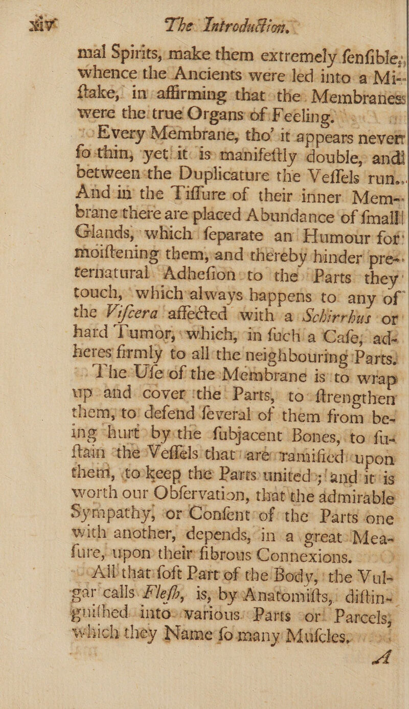 nial Spirits, make them extremely fenfible,, whence the Ancients were led into a Mi-- flake, in affirming that the. Membraness| were the: true Organs-of Feeling)... fo thin; ‘yet! it: is manifeftly double, andi between the Duplicature the Veflels run... Andin the Tiffure of their inner Mem-- brane there are placed Abundance of {mall! Glands, which feparate am’ Humour fot moiftening them, and thereby hinder pre-- ternatural. Adhefion»to the» Parts~ they: touch, \whichvalways happens to any of” the Vifcera affected with a Schirrhys ‘OF’ hard ‘Tumor, which, in fucha ‘Cafe; ad= heres firmly to all the neighbouring :Parts) Phe Ufe of the:Membrane isto wrap wup-and cover ithe! Parts, to oftrengthen them, to! defend feveral of them from bez ing ‘hurt by:the fubjacent Bones, to fia them, tokeep the Parts united&gt;;!andet ig worth our Obfervation, that the ddmirable Sympathy} or Confent of the Parts one with another, depends, in a. great: Mea= fure, upon: their fibrous Connexions. «&gt; » CAND thatfoft Part of the: Body, ‘the Vuls gar calls: Fefh,. is, by :Anatomifts,: diftins guuhed. intoooarious: Parts oor! Parcels} which they Name fo many Muiflesp yo