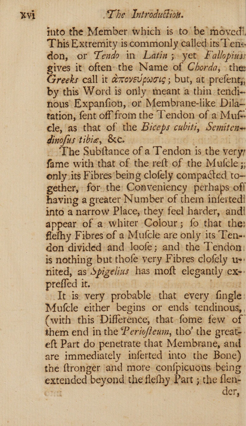 into the Member which is to be moved. This Extremity iscommonly called:irs Ten:- don, or Tendo in Latin; yet Fallopius: gives it often. the Name of Corda, \ the by this Word is only meant a thin. tendi-. nous Expanfion, or Membrane-like Dila— tation, fent off from the Tendon of a’ Muf- cle, as that of the Biceps cubiti, Semiten~ dinofus tibie, &amp;c. | fae aii _ ‘The Subftance of a Tendon is the veryy fame with that of the reft of the Mufcle;. only its Fibres’ being clofely compacted to- gether, for the Conveniency perhaps off having a greater Number of them inferted! into a narrow Place, they feel harder, and! appear of a whiter Colour; fo that the: flefhy Fibres of a Mutcle are only its Ten-- don divided and loofe; and the Tendon; is nothing but thofe very Fibres clofely us: nited, as Spigelius has moft elegantly ex-. preffed it. 7 Hie. Tee It is very probable that every. fingle: Mufcle either begins or ends tendinous,, (with this Difference, that fome few of them end in the Perioffeum, tho’ the great-. eft Part do penetrate that Membrane, and are immediately inferted into the Bone) the {tronger and more con{picuous being extended beyond the flefhy Part ; the flen- : der,