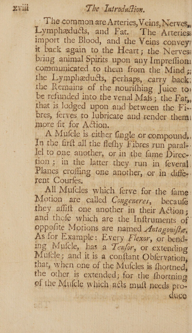 The common are Arteries, Veins, Nerves, import the Blood, and the Veins convey; it back again to the Heart; the Nerves: communicated to them from the Mind ;; the Lympheducts, ’ perhaps, carry back: the Remains of the nourifhiag Juice toy be refunded into the venal Mafs; the Fat,, that is lodged upon and between the Fi-- bres, ferves to lubricate and sender them more fit for Action. Ree, eed bes _ A Mutcle is either Gn gle or compound,, In the firft all the flefhy Fibres run paral-. Jel to one another, or in the fame Direce- tion; in the latter they run in feveral. Planes crofling one another, or in diffe: Fent Courfes; ica SEE All Mufcles which ferve for the fame: Motion are called Congeneres, becaufe they aflift one another in their Action; and thofe which are the Inftruments of oppofite Motions are named Astagonifie, ing Mutcle, has a Teufor, or extending Mufcle; and it is a conftant Obfervation, that, when one of the Mulcles is fhortned, the other is extended; for the fhortning of the Mufcle which ads muft needs pro-