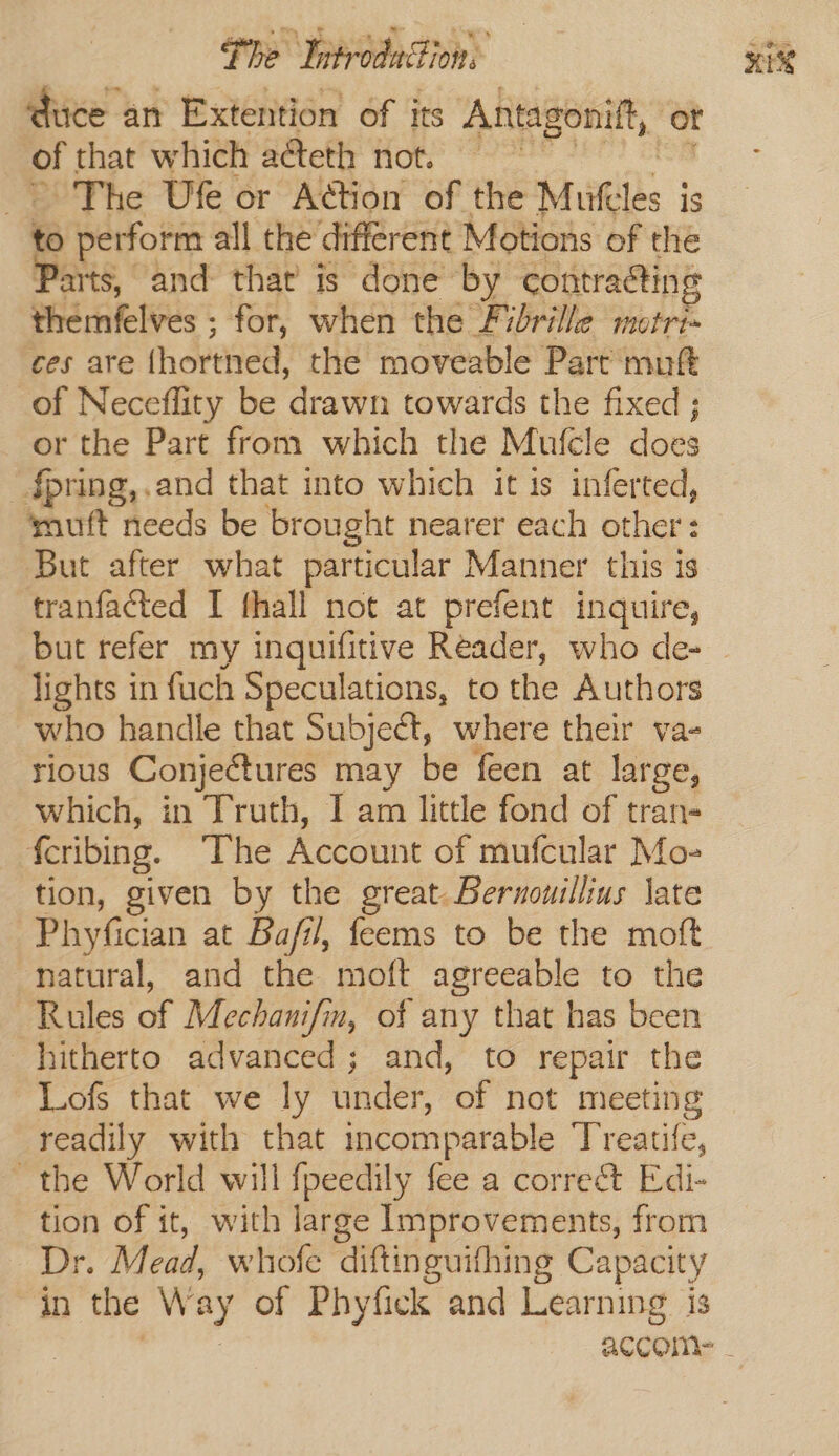 duce an Extention of its Antagonitft, or of that which a@eth not. &gt; The Ufe or Action of the Mules ; is to perform all the different Motions of the Parts, and that is done by contracting Pha rifelvus for, when the Fibrille motri- ces are {hortned, the moveable Part muft of Neceflity be drawn towards the fixed ; or the Part from which the Mufcle does _§pring,.and that into which it is inferted, muft needs be brought nearer each other: But after what particular Manner this is tranfacted I fhall not at prefent inquire, but refer my inquifitive Reader, who de- lights in fuch Speculations, to the Authors who handle that Subject, where their va- rious Conjectures may be feen at large, which, in Truth, I am little fond of tran- f{cribing. ‘The Account of mufcular Mo- tion, given by the great. Bernouillius late Phyfician at Bafil, feems to be the moft natural, and the moft agreeable to the Rules of Mechanifin, of any that has been hitherto advanced; and, to repair the Lofs that we ly under, of not meeting readily with that incomparable ‘Treatife, ~ the World will fpeedily fee a correé&amp;t Edi- tion of it, with large Improvements, from Dr. Mead, whofe diftinguifhing Capacity in the W ay of Phyfick and Learning is