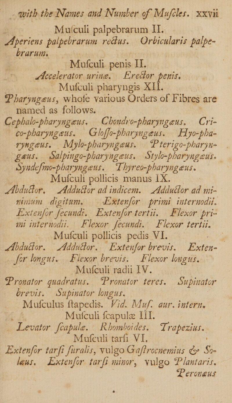 : Mutculi palpebrarum II. EPpcricns palpebrarum rectus. Orbicularis nea brarum. | Mufculi penis IT. Accelerator urine. Erector penis. Mufculi pharyngis X11. Pharyngeus, whole various Orders of F ibres are named as follows. Cephalo-pharyngeus. Chondro-pharyngeus. Cri- —¢o-pharyngeus. Gloffo-pharyngeus. Hyo-pha- ryngeus. Mylo-pharyngeus. Pterigo-pharyu- geus. Salpingo -pharyngeus. Stylo-pharyngaus. Syndefmo-pharyngeus. Thyreo-pharyngeus. 4 Mufculi pollicis manus 1X. Abdutlor, Adduttor ad indicem. Addutlor aa mi nimum digitum, Extenfor primi iuternodil. Exienfor fecundi. Extenfor tertii. Blexor pri- mi internodii. Flexor fecundi. Flexor tertii. Mufculi pollicis pedis VI. Le Mbdudtor. Addudor.. Extenfor brevis. Exten- fer longus. FBlexor brevis. Flexor lougus. Mufculi radii IV. Pronator quadratus. ‘Pronator teres. Supinator brevis. Supinator longus. Mufculus ftapedis. Vid. Muf) aur. intern. Mutculi fcapule U1. Levator feapule. Rhomboides. Trapezius. - Mofculi tarfi VI. _Extenfor tarfi furalis, wal go Gafirocnemius € So- lens. dacterg or tarfi minor, Vulgo Plantaris. Perouaus