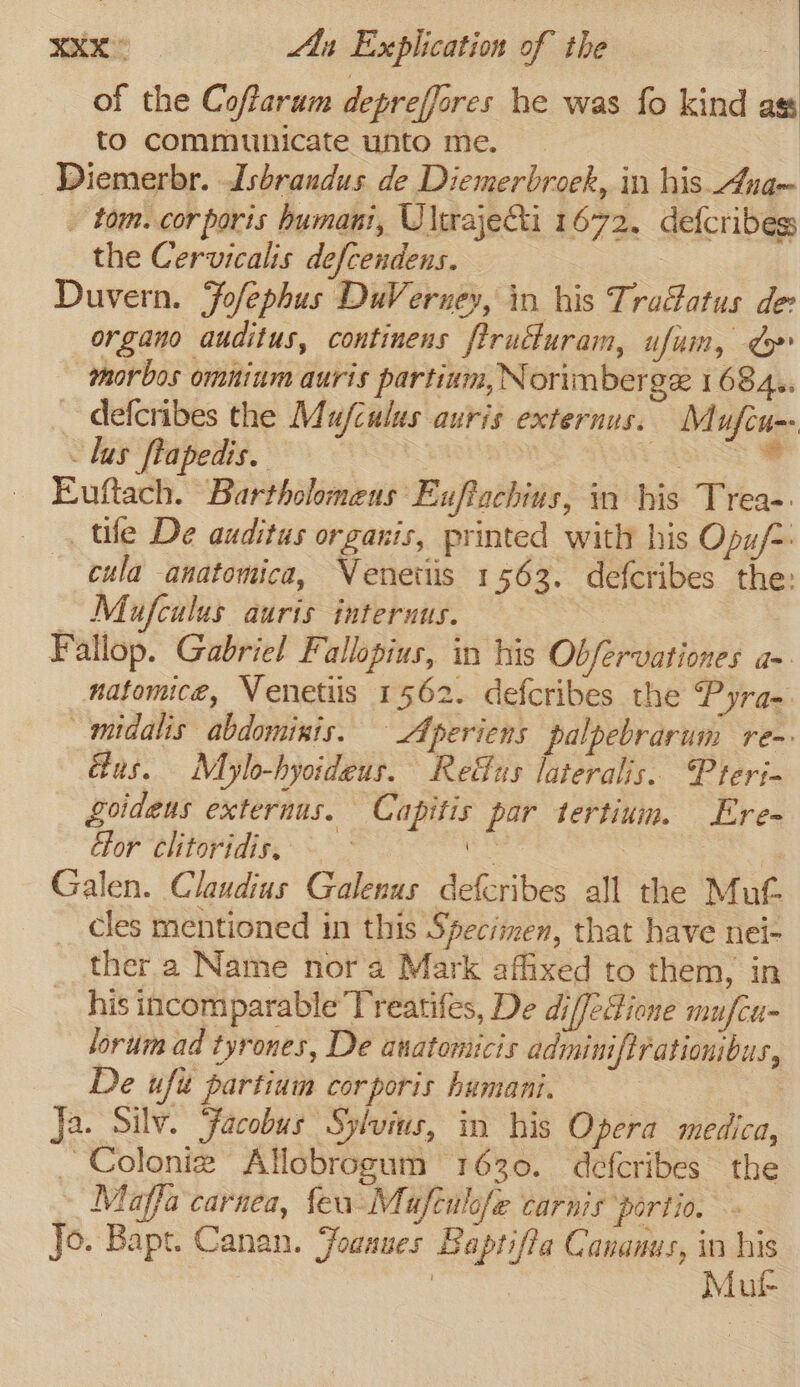 ux Ay Explication of the of the Coffarum depreffores he was fo kind ag to communicate unto me. Diemerbr. Isbrandus de Diemerbroek, in his. Ana- - tom. corporis humani, Ulwajeti 1672. defcribes the Cervicalis defcendens. | Duvern. Fofephus DuVerney, in his TraGatus de organo auditus, continens ftructuram, ufuin, &gt;» morbos omnium auris partium, Norimberge 1 684.. defcribes the Mu/culus auris externus. Mufcu-- - lus flapedis. WS SST Se Euftach. Bartholomens Euffachins, in his Trea- tile De auditus organis, printed with his Opu/-: cula anatomica, Venetiis 1563. defcribes the: Mufcalus auris internus. | Fallop. Gabriel Fallopius, in his Obfervationes aa natomice, Wenetiis 1562. defcribes the Pyra- _midalis abdominis. Aperiens palpebrarum re~ us. Mylo-hyoideus. Reffus lateralis. Pteri- goidens externus. Capitis par tertium. Ere- ior clitoridis,. poe: 4 Galen. Claudius Galenus defcribes all the Mut cles mentioned in this Specimen, that have nei- ther a Name nora Mark affixed to them, in his incomparable’Treatifes, De di/Jeione mu/cu- lorum ad tyrones, De anatomicis adminiftrationibus, De ufit partium corporis humani. | Ja. Silv. Facobus Sylvins, in his Opera medica, _ Colonie Allobrogum 1630. defcribes the Maffa carnea, feu-Mufculofe carnis portio. Jo. Bapt. Canan. Foaaues Baptifia Cananus, in m | | Mut