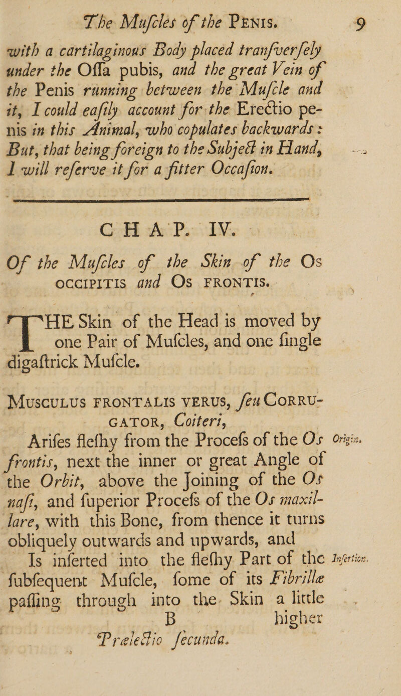 with a cartilaginous Body placed tranfverfely under the Ofla pubis, and the great Vein of the Penis running between the Mufcle and it, I could eafily account for the Erectio pe- nis in this Animal, who copulates backwards : But, that being foreign to the Subjed in Hand, 1 will referve it for a fitter Occafion. Cok Acc Pass Me - Of the Mufcles of the Skin of the Os occiPITis aud Os FRONTIS. - I HE Skin of the Head is moved by | one Pair of Mufcles, and one fingle digaftrick Mufcle. MuscuLus FRONTALIS VERUS, /eu CORRU- | GATOR, Coiteri, | Arifes flefhy from the Procefs of the Os giz. frontis, next the inner or great Angle of the Orbit, above the Joining of the Os nafi, and fuperior Procefs of the Os maxil- tare, with this Bone, from thence it turns obliquely outwards and upwards, and _ Is inferted into the fleshy Part of the turer fubfequent Mufcle, fome of its Fibrille pafling through into the. Skin a little | Be higher Preiedio fecunda. |