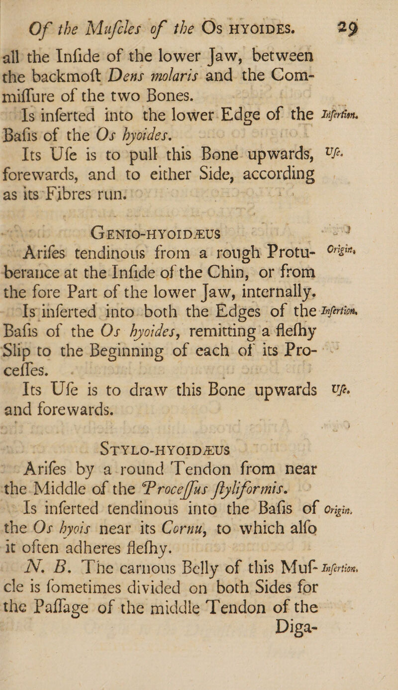 all the Infide of the lower Jaw, between the backmoft Deus molaris and the Com- miflure of the two Bones. ‘Is inferted into the lower. Edge of the Iuferton Bafis of the Os hyoides. Its Ufe is to pull this Bone npwarts, Uf. forewards, and to either side; se Conene as its*Fibres run.» Genro-nvoipaus) 0 8 aXsites tendinous from a rough Protu- rs berance at the Infide of the Chin, or from the fore Part of the lower Jaw, internally. ‘Isjinferted into both the Edges of the zyérim Bafis of the Os hyvides, remitting’a flefhy Slip to the Bepsnomp of each of its Pro- ~ cefles. Its Ufe is to draw this Bone apwards Ufe. and forewards. Styxo- HYOIDEUS Arifes by around Tendon from near the Middle of the Proceffus fiyliformis. ~~ Is inferted tendinous into the Bafis of origis, the Os Aysis near its Cornu, to which alfo ‘it often adheres flefhy. N. B, The carnous Belly of this Muf- tuertion cle is fometimes divided on both Sides for the Paflage of the middle Tendon of the Diga-