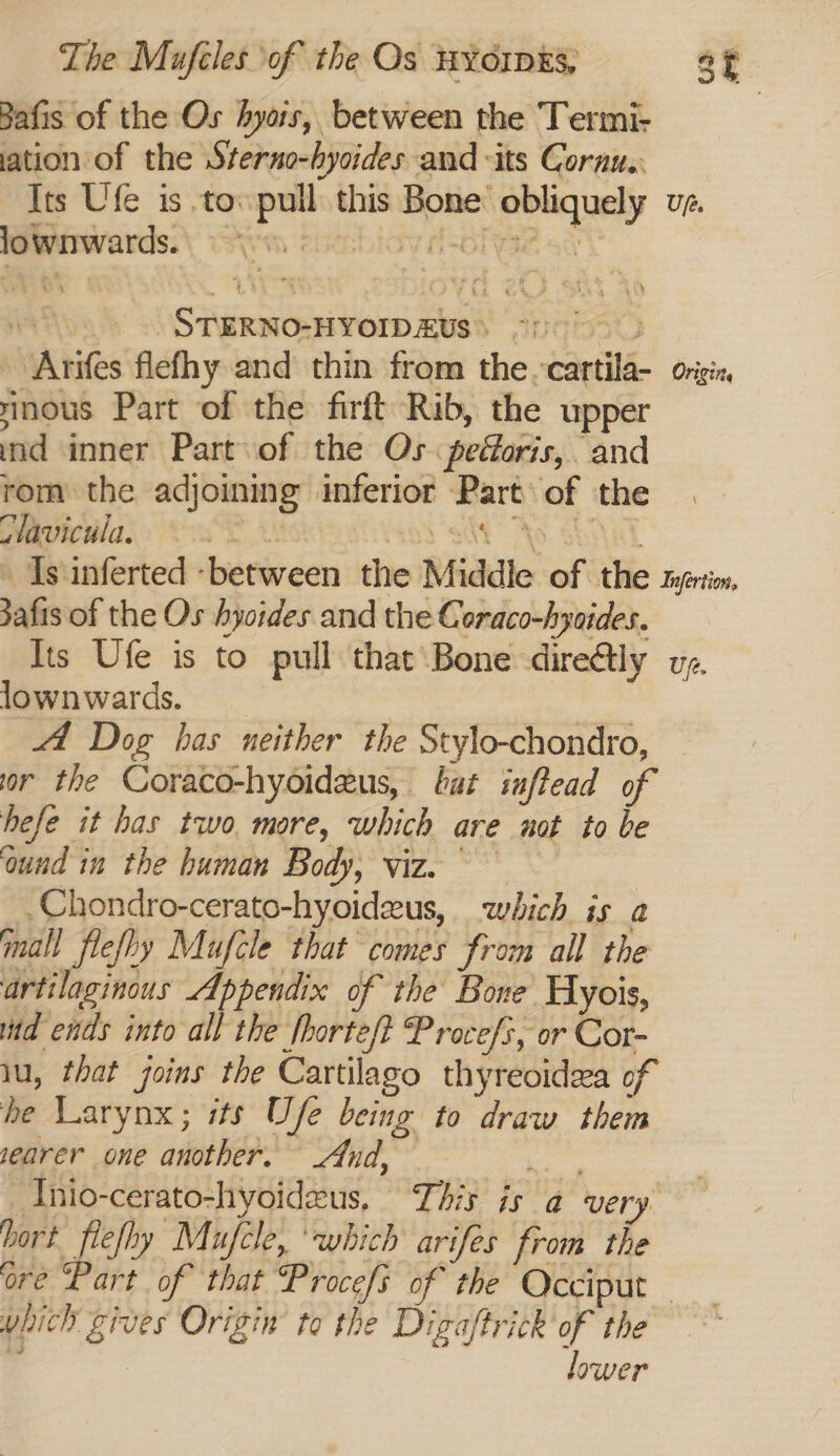 Bafis of the Os hyais, between the Termi- ation of the Sterno-hycides and its Cornu. Its Ufe is to. pull this Bone obliquely vz. Rwirwards:\ eirm enesbicy d-ofyse svC Wa Ros STERNO-HYOIDAUS 91000 > Arifes flefhy and thin from the -cartila- oriziz nous Part of the firft Rib, the upper ind inner Part of the Os pedoris,. and rom the adjoining inferior Part of the Mavicwla, oO Sat” Ao. chy Is inferted -between the Middle of the syertin, afis of the Os hyoides and the Coraco-hyaides. Its Ufe is to pull that Bone diretly vg. lownwards. _ | 4 Dog has neither the Stylo-chondro, or the Coraco-hyoideus, bat inftead of hefe it has two, more, which are not to be ‘ound in the human Body, viz~ Chondro-cerato-hyoidzeus, which is a mall flefhy Mufcle that comes from all the artilaginous Appendix of the Bone Hyois, id ends into all the horte/t Procefs, or Cor- iu, that joins the Cartilago thyreoidea of he Larynx; its Ufe being to draw them jearer one another. And, ee Tnio-cerato-hyoidzus, This is a very. bort flefhy Mufcle, ‘which arifes from the ore Part of that Procefs of the Occiput — unich gives Origin to the Digaftrick of the sf lower