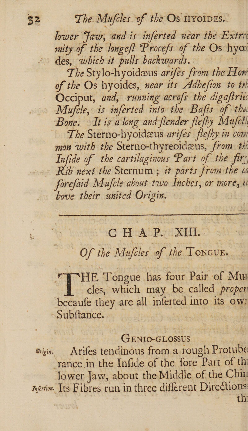 lower Faw, and is inferted near the Extrei mity of the longeft ‘Procefs of the Os hyoo <0 des, which it pulls backwards. ! The Stylo-hyoideus arifes from the How of the Os hyoides, near its Adhefion to til Occiput, and, running acrofs the digaftric » Mufcle, is inferted into the Bafts of the Bone. — It is a long and flender flefhy Mufcll. The Sterno-hyoidzus arifes flefhy in com mon with the Sterno-thyreoideus, from til Infide of the cartilaginous Part of the fir: » Rib next the Sternum ; it parts from the oa forefaid Mufele about two Inches, or more, - + bove their united Origin. © CHAP. XI Of the Mufcles of the ToncuE. “THE Tongue has four Pair of Mui cles, which may be called propen becaufe they are all inferted into its ow/ ~Subltance. vo ee GENIO-GLOSSUS erg, Arifes tendinous from a rough Protube -rance in the Infide of the fore Part of thi lower Jaw, about the Middle of the Chin mrfertin. Its Fibres run in three different Reser >