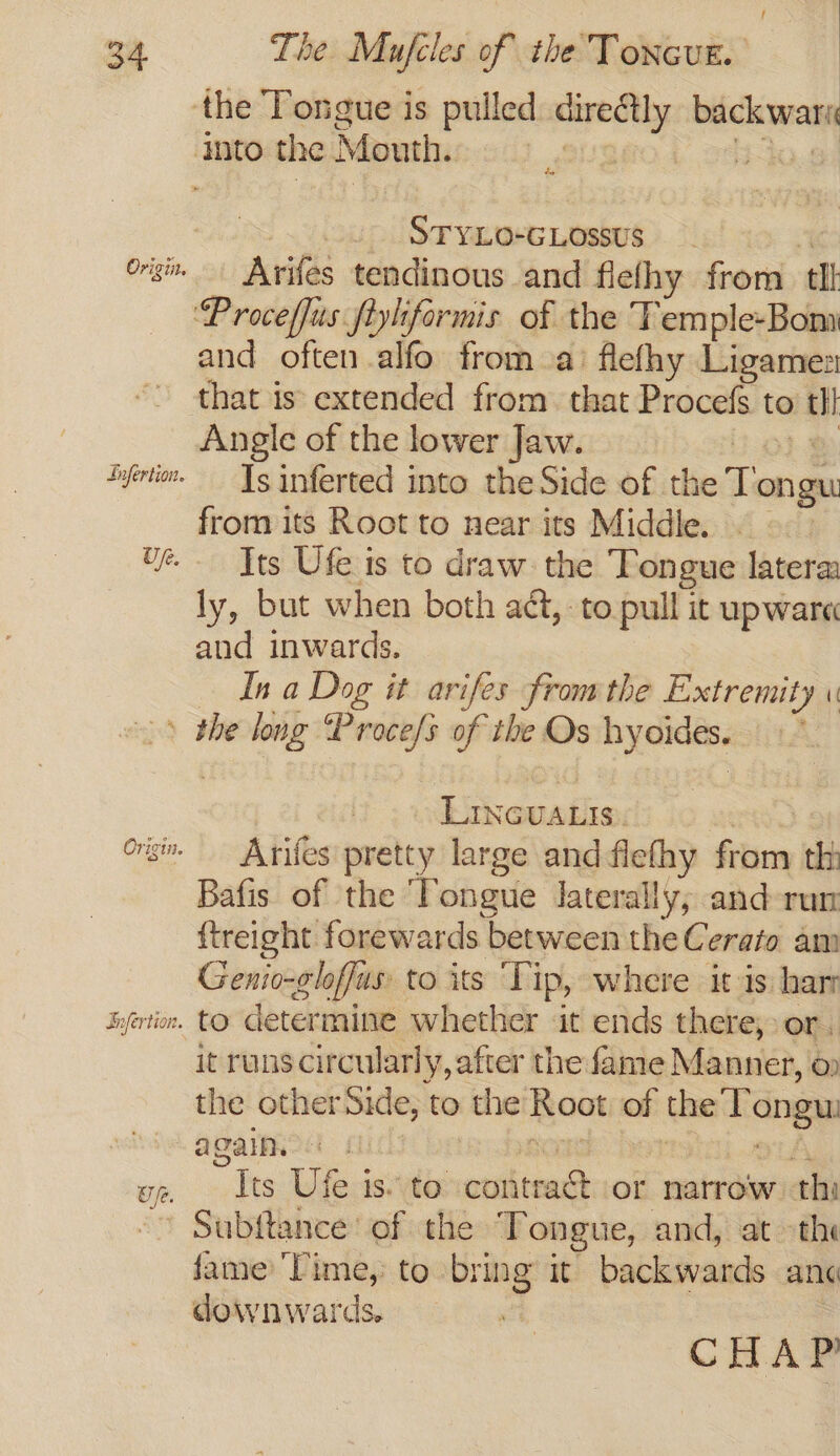 Up. | STYLO-GLOssus Arifes tendinous and fle/ fhy from tl and often alfo from a’ flefhy Ligames that is extended from that Procefs to tl} Angle of the lower Jaw. 2 Is inferted into the Side of che Tongu from its Root to near its Middle. Its Ufe is to draw. the Tongue latera ly, but when both aét, to pull it upware and inwards. In a Dog it arifes from the Extremity \ wf. | LincuaLis. Arifes pretty large and flefhy som th Bafis of the Tongue laterally; and-run {treight forewards between the Cerato am Genio-gloffus to its ‘Tip, where it is: har to determine whether it ends there, or. it runs circularly, after the fame Manner, o the other Side, to the Root of the Tongu again ” Its Ufe is. to esha or narrow thi Subftance of the Tongue, and, at the fame Time, to bring it backwards and downwards. CHAP