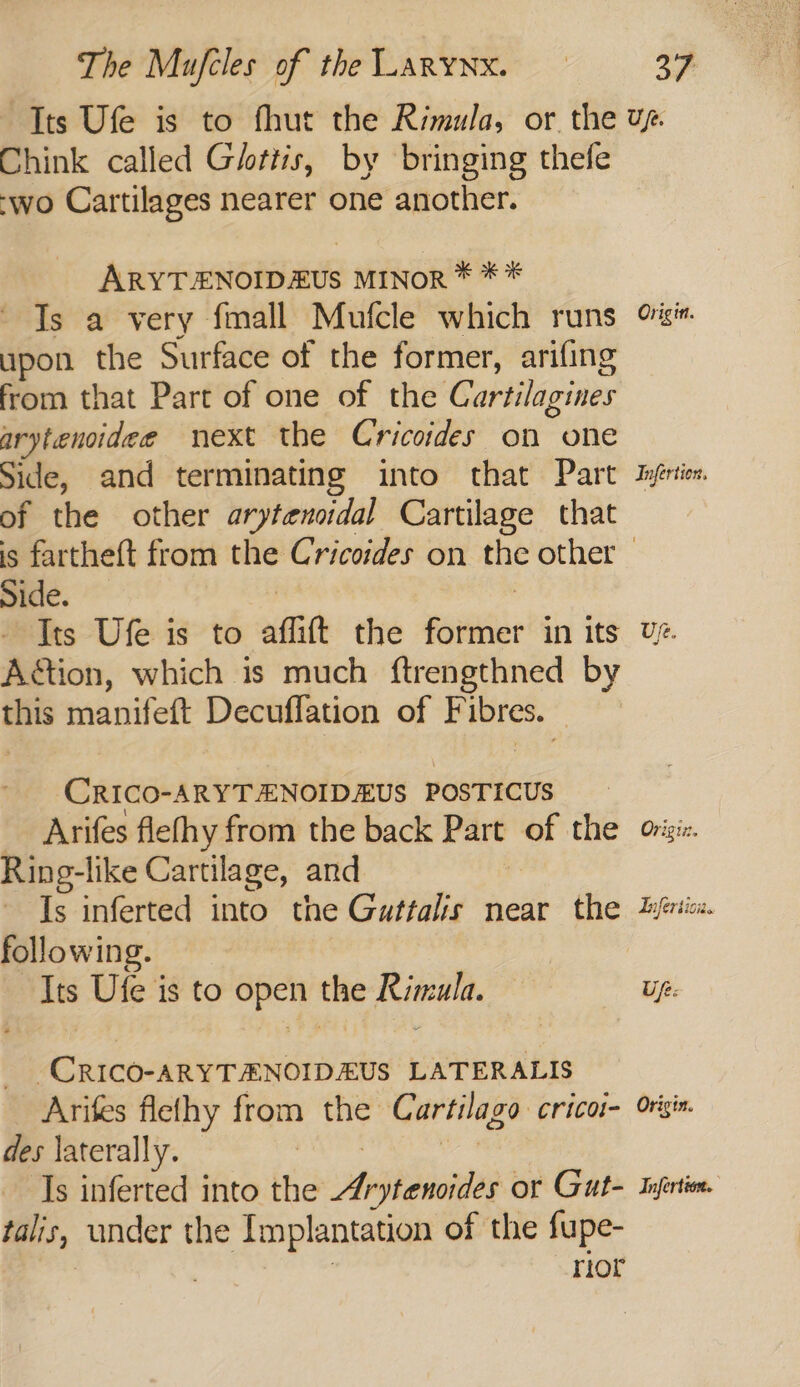 Chink called Gittis, by bringing thefe -wo Cartilages nearer one another. ARYTENOIDEUS MINOR * ** Is a very fmall Mufcle which runs upon the Surface of the former, arifing from that Part of one of the Cartilagines arytenoidee next the Cricoides on one Side, and terminating into that Part of the other arytensidal Cartilage that Origin. Infertion, Side. | - Tts Ufe is to affift the former in its Aétion, which is much ftrengthned by this manifeft Decuflation of Fibres. CRICO-ARYTENOIDEUS POSTICUS Arifes flefhy from the back Part of the Ring-like Cartilage, and | Is inferted into the Guttalis near the following. | Its Ufe is to open the Rimula. -CRICO-ARYTENOIDEUS LATERALIS Arifes flethy from the Cartilago cricoi- des laterally. Bates ae Is inferted into the Arytencides or Gut- talis, under the Implantation of the fupe- | rior Uz. Origiz. Tnfersioi. Up: Origin. Infertion.
