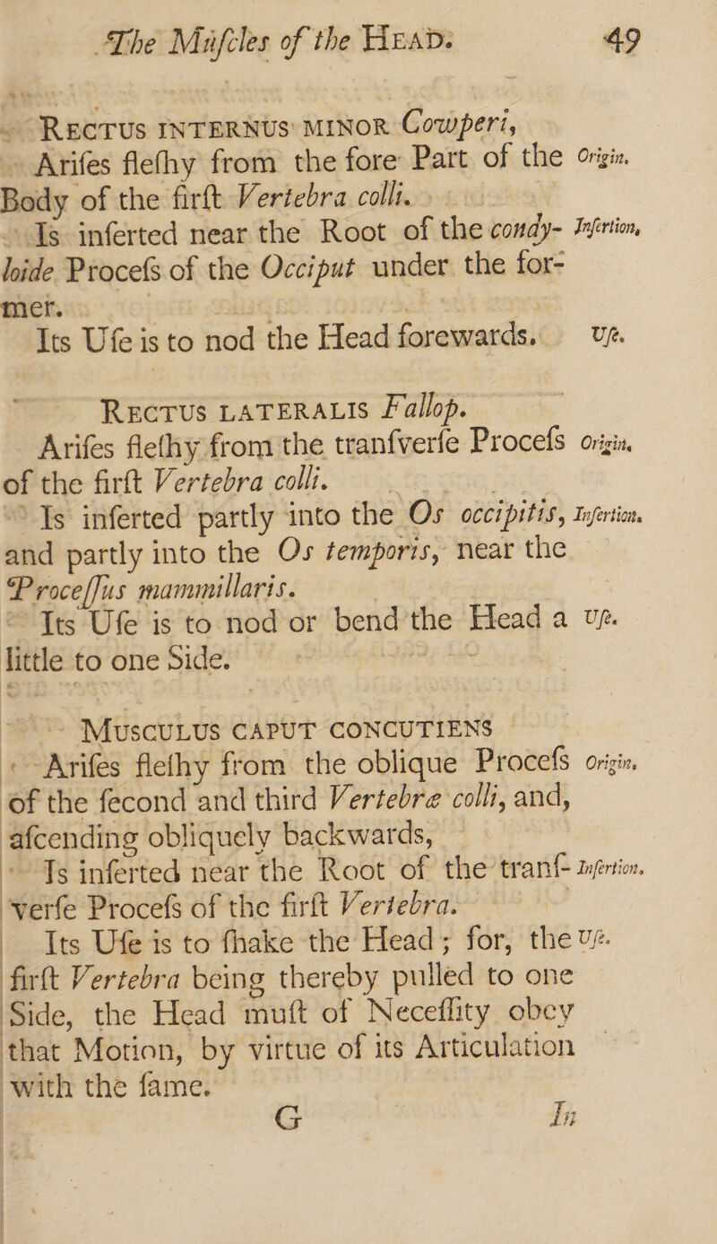 . REcTUs INTERNUS' MINOR Cowperi, » Arifes flethy from the fore Part of the origi, Body of the firft Vertebra colli. het Is inferted near the Root of the condy- Infrtio, lide Procefs of the Occiput under the for- mer. Oi kr Saag BOS. | | Its Ufe is to nod the Head forewards. U7. ReEcTUs LATERALIS Fallop. Arifes fiethy from the tranfverfe Procefs ovigis of the firtt Vertebra colli. eee Ts inferted partly into the Os occipitis, Infertion. and partly into the Os temporis, near the — Proceflus mammillaris. ~ Its Ufe is to nod or bend the Head a vs. little to one Side. mE aes | MuscUuLUs CAPUT CONCUTIENS ~ «Aries flethy from the oblique Procefs origin of the fecond and third Vertebre colli, and, afcending obliquely backwards, » Ts inferted near the Root of the tran mpricn, verfe Procefs of the firft Vertebra. od Its Ufe is to fhake the Head; for, the v¢. firtt Vertebra being thereby pulled to one Side, the Head mutt of Neceflity obcy that Motion, by virtue of its Articulation with the fame. In