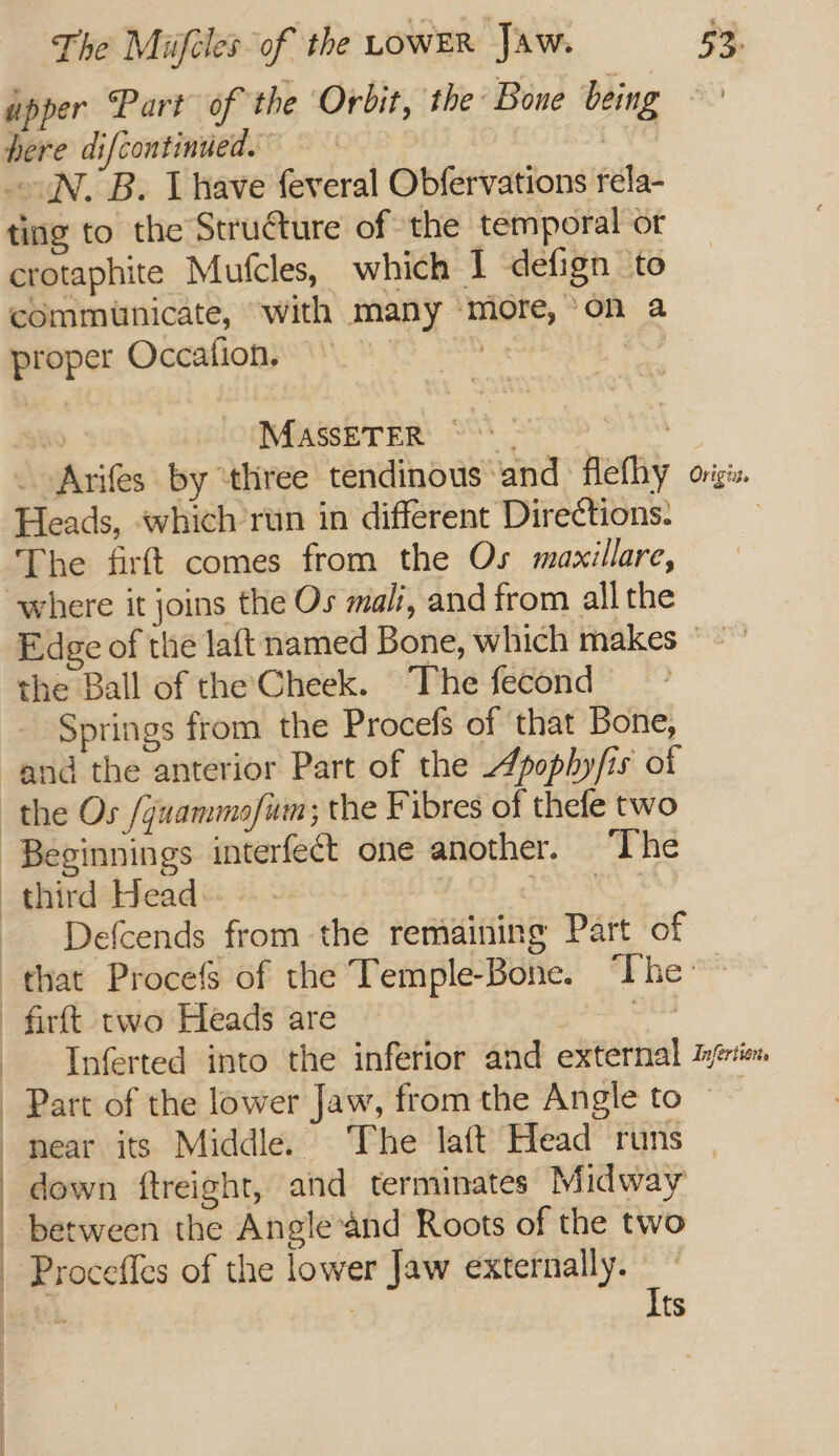 here difcontinued.” IN. B. have feveral Obfervations rela- ting to the Structure of the temporal or crotaphite Mufcles, which 1 defign to communicate, with many ‘more,’ on a proper Occafion, °° S x9 MASssETER ~ ASS _ Arifes by ‘three tendinous ‘and flefhy Heads, which’run in different Dire¢tions: The firft comes from the Os maxillare, where it joins the Os mali, and trom allthe Or igi I the Ball of the Cheek. ‘The fecond Springs from the Procefs of that Bone, ud the anterior Part of the Apophyfis of epinnings interfect one another. The Defcends from the remaining Part of ————e—Voo Part of the lower Jaw, from the Angle to down ftreight, and terminates Midway between the Angle and Roots of the two ‘Proceffes of the lower Jaw externally.” | : Its