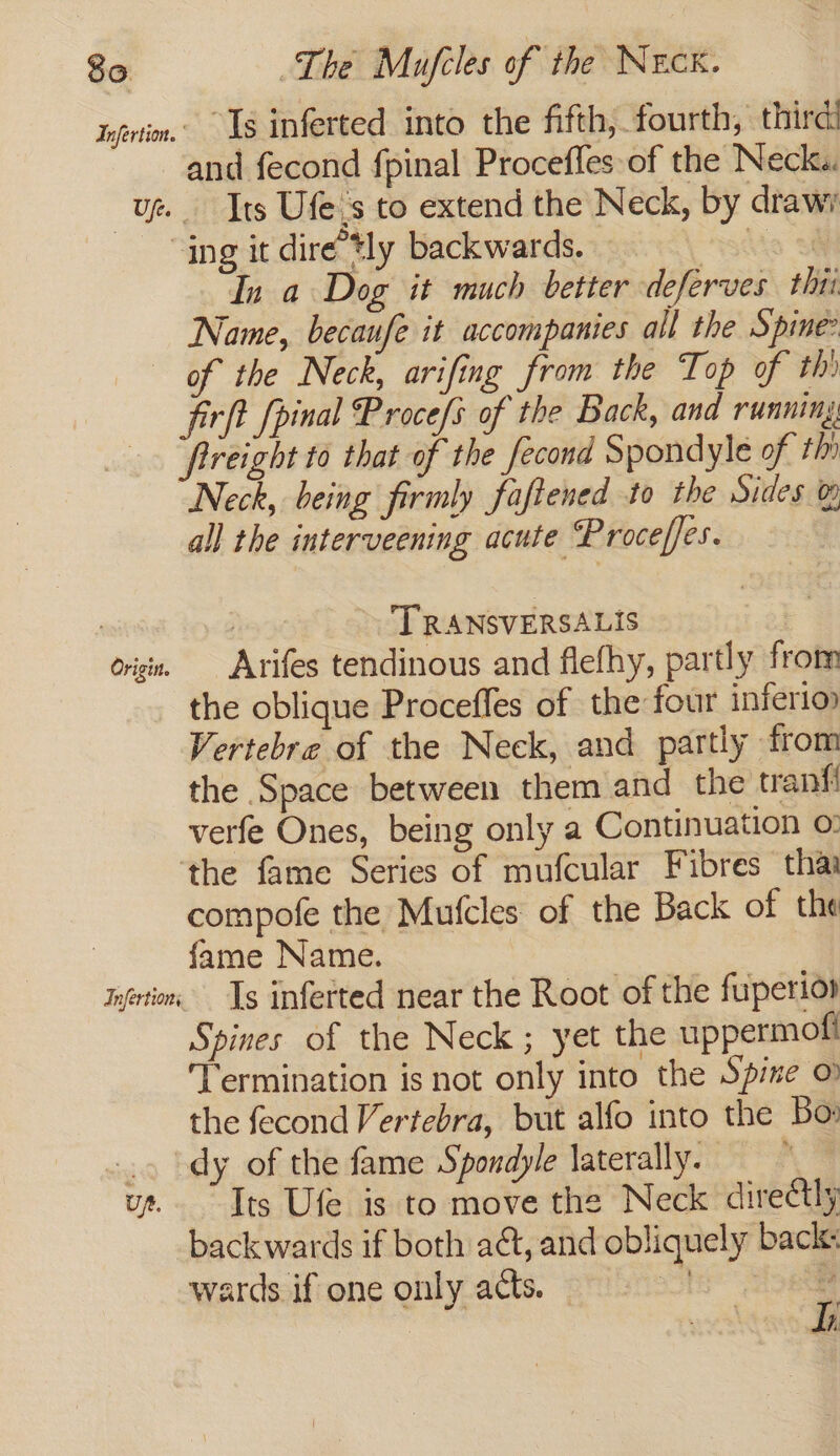Infrtim.’ Ls inferted into the fifth, fourth, third and fecond fpinal Procefles of the Neck. ug Tts Ufe.s to extend the Neck, by drawi “ing it dire’tly backwards. aio Si In a Dog it much better deferves tht Name, becaufe it accompanies all the Spine of the Neck, arifing from the Top of thi firft fpinal Proce/s of the Back, and running: frreight to that of the fecond Spondyle of thi Neck, being firmly faftened to the Sides &amp; all the interveening acute Proceffes. | | TRANSVERSALIS origi, Arrifes tendinous and flefhy, partly from the oblique Proceffes of the four inferio Vertebre of the Neck, and partly from the Space between them and the tranfi verfe Ones, being only a Continuation ©: ‘the fame Series of mufcular Fibres thai compofe the Mufcles: of the Back of the fame Name. infirm. Ig inferted near the Root of the fuperio» Spines of the Neck; yet the uppermofi Termination is not only into the Spine &amp; the fecond Vertebra, but alfo into the Bo: .. \dy of the fame Spondyle laterally. , ut. Its Ufe is to move the Neck directly backwards if both aét, and obliquely back: wards if one only acts.