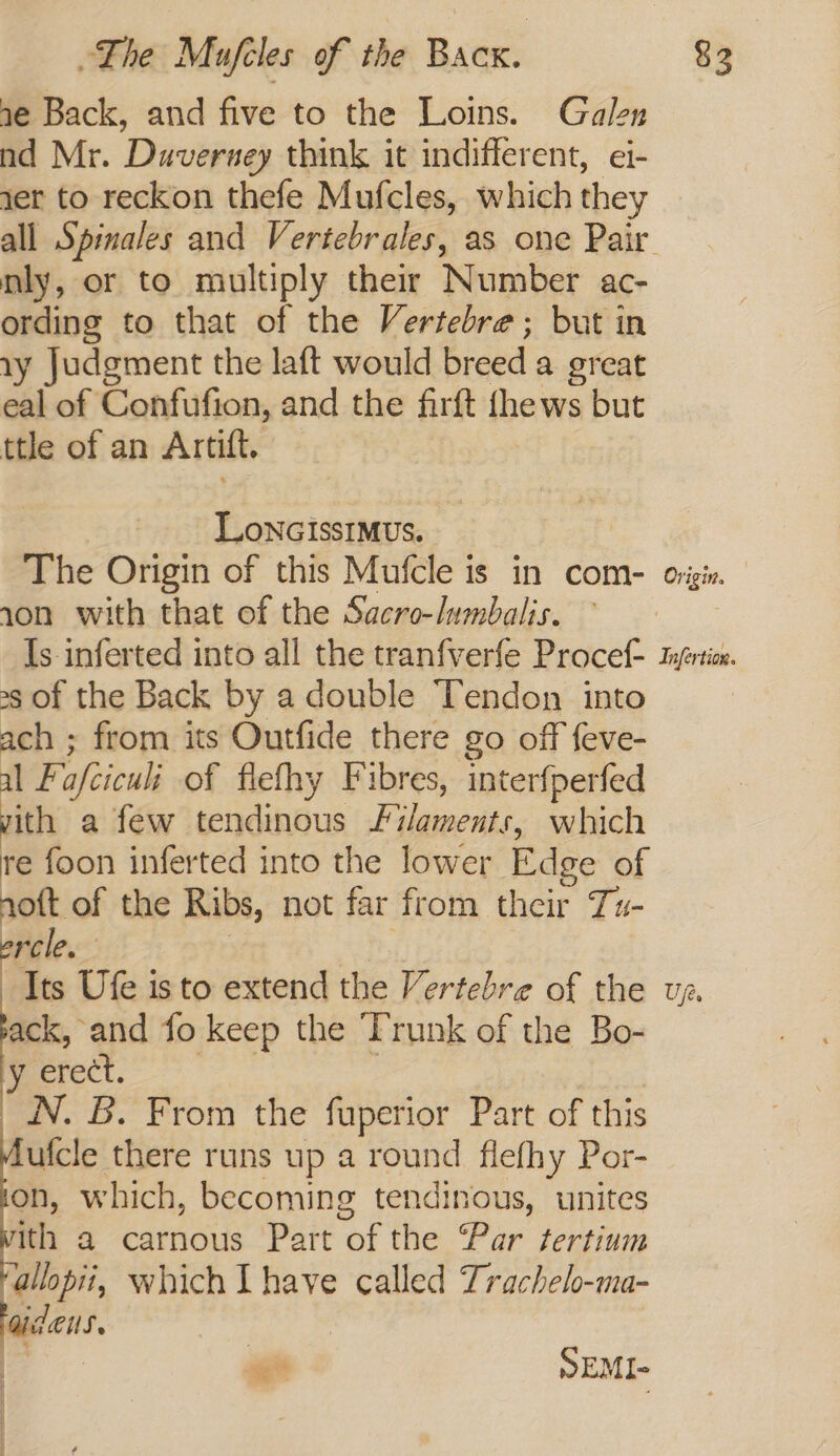 ae Back, and five to the Loins. Galen nd Mr. Duverney think it indifferent, ei- jer to reckon thefe Mufcles, which they nly, or to multiply their Number ac- ording to that of the Vertebre; but in 1y Judgment the laft would breed a great eal of Confufion, and the firft fhews but ttle of an Artift, — LoncissImvus. The Origin of this Mufcle is in com- 10n with that of the Sacro-lumbalis. — »s of the Back by a double Tendon into ach ; from its Outfide there go off feve- al Fafcicul: of flefhy Fibres, interfperfed vith a few tendinous Filaments, which re foon inferted into the lower Edge of noft of the Ribs, not far from their Tu- ercle. : Its Ufe is to extend the Vertebre of the ack, and fo keep the ‘Trunk of the Bo- y erect. ee : N. B. From the fuperior Part of this fufcle there runs up a round flefhy Por- on, which, becoming tendinous, unites nth a carnous Part of the Par tertium ‘allopii, which Lhave called Trachelo-ma- aides. SEMI- Origin.