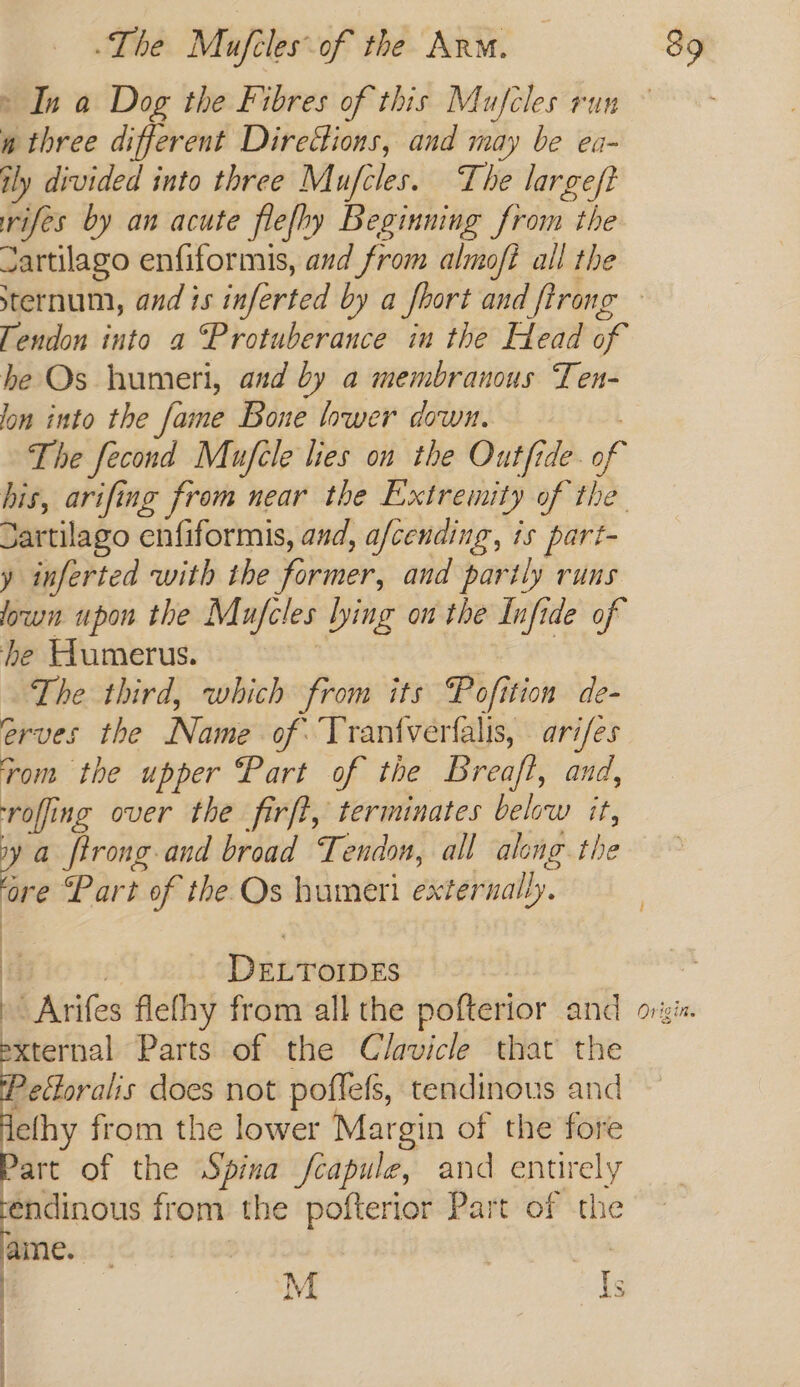 » In a Dog the Fibres of this Mufcles run w three different Diredions, and may be ea- ily divided into three Mufcles. The large/t rifes by an acute flefhy Beginning from the zartilago enfiformis, and from almoft all the sternum, and is inferted by a fhort and ftrong Tendon into a “Protuberance in the Head of be Os humeri, and by a membranous Ten- lon into the fame Bone lower down. The fecond Mufele lies on the Outfide- “f his, arifing from near the Extremity of the. Sartilago enfiformis, and, a/cending, is part- y inferted with the former, and partly runs own upon the Mufcles lying on the Infide of he Humerus. The third, which from its Pofi tion de- eves the Novis of Tranfverfalis, ari/es rom the upper Part of the Breaft, and, reff ing over the firft, terminates below it, z firong-and broad Tendon, all along the ore Part of the Os humeri external ly. Dieroniies ~ Arifes fle fhy from all the pofterior and = Parts of the Clavicle that the 2 oS Ss efboralis does not poffess, tendinous and elhy from the lower Margin of the fore art of the Spina fcapule, and entirely endinous from the pofterior Part of the ame. | | | | . M Is | .