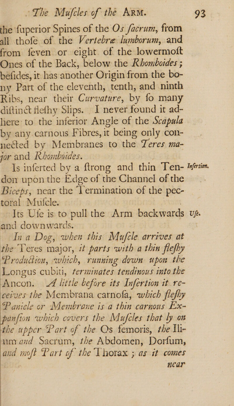 the fuperior Spines of the Os facrum, from all thofe of the Vertebre lumborum,. and from feven or eight. of the lowermoft Ones of the Back, below the Rhomboides ; befides, it has another Origin from the bo- ny Part of the eleventh, tenth, and ninth Ribs, near their Curvature, by fo many diftinct flefhy Slips. I never found it ad- here: to the inferior Angle of the Scapula by any. carnous Fibres, it being only con- nected by Membranes to the Teres ma- gor and ERhombades. | Is inferted by a ftrong and thin Ten- don upon the Edge of the Channel of the Biceps, near the ‘Vermination of the pec- toral Mulcle. | Its Ufe is to pull the Arm backward and downwards. Ina Dog, when this Mufele arrives at the’ Teres major, it parts with a thin flefhy Production, which, running down upon the Longus cubiti, rerminates tendinous into the Ancon. A little before its Infertion it re- ceives the Membrana camofa, which flefhy Panicle or Membrane is a thin carnous Ex- panfion which covers the Mufcles that ly on the upper Part of the Qs femoris, the Ilr um and Sacrum, the Abdomen, Dorfum, aud moft Part of the Thorax ; as it comes 1 aes near ; | \ Infer tien. Ufts