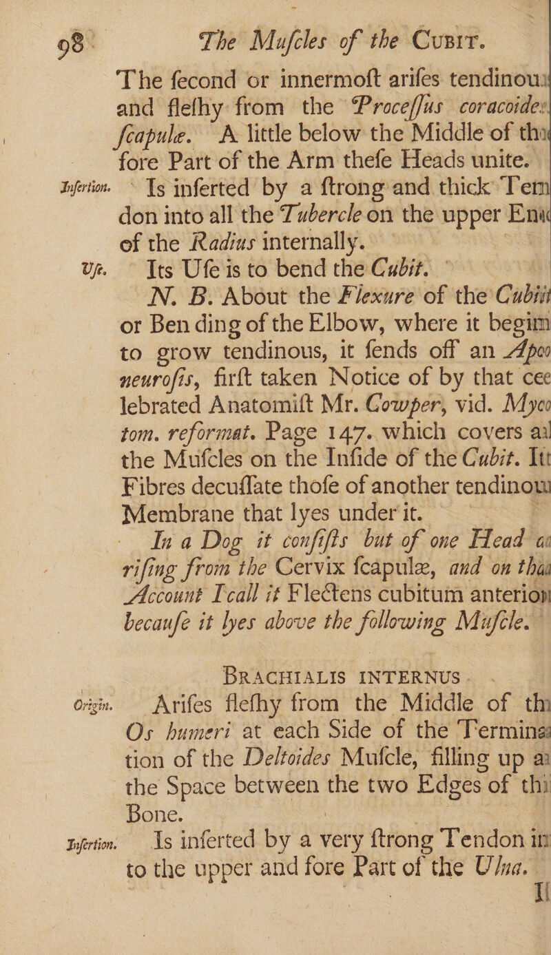 The fecond or innermoft arifes tendinow: and flelhy from the ProcefJus coracoider feapule. A little below the Middle of tho fore Part of the Arm thefe Heads unite. Jnfrtin. * Tg inferted by a ftrong and thick ‘Tem don into all the Tubercle on the upper Eni of the Radius internally. ue Its Ufeis to bend the Cudit. © N. B. About the Flexure of the’ Cubii or Ben ding of the Elbow, where it begim to grow tendinous, it fends off an peo neurofis, firft taken Notice of by that cee lebrated Anatomift Mr. Gowper, vid. Myeo tom. reformat. Page 147. which covers ai the Mufcles on the Infide of the Cudzt. Itt Fibres decuffate thofe of another tendinow Membrane that lyes under it. In a Dog it confifts but of one Head aa rifing from the Cervix fcapule, and on thin Account [call if Flectens cubitum anterion becaufe it lyes above the following Muftle. 3 BRACHIALIS INTERNUS . org. Arifes flefhy from the Middle of th Os humeri at each Side of the Termine: tion of the Deltoides Mufcle, filling up a the Space between the two Edges of thi Bone. tyfertin. Ls inferted by a very ftrong Tendon in to the upper and fore Part of the U/ua.