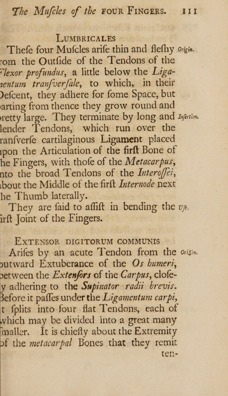 LuMBRICALES) Thefe four Mutcles arife thin and flefhy origi. ‘om the Outfide of the Tendons of the ‘lexor profundus, a little below the Liga- sentum tranfverfale, to which, in their Yefcent, they adhere for fome Space, but arting from thence they grow round and retty large. They terminate by long and Jyprimn. lender Tendons, which run over the ranfverfe cartilaginous Ligament placed ipon the Articulation of the firft Bone of he Fingers, with thofe of the Metacarpus, nto the broad Tendons of the Iutero/ffei, bout the Middle of the firft Internode next he Thumb laterally. They are faid to affift in bending the vg. irft Joint of the Fingers. EXTENSOR DIGITORUM COMMUNIS _ Arifes by an acute Tendon from the origi. sutward Extuberance of the Os humeri, etween the Extenfors of tne Carpus, clofe- y adhering to the Swpixator radi brevis. Bcc it pafles under the Ligamentum carpt, t fplits into four flat Tendons, each of which may be divided into a great many maller. It is chiefly about the Extremity of the metacarpal Bones that they remit ten-