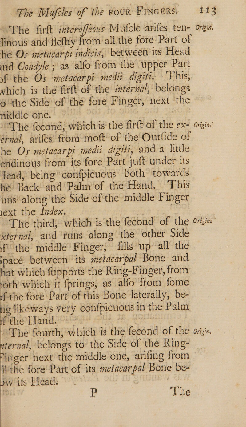 ‘The firft interofféous Mutcle arifes ten- ogin. Jinous and flefhy from all the fore Part of he Os metacarpi indicis, between its Head ind Condyle ; as alfo from the upper Part sf the Os metacarpi medit digiti. ‘Vhis, vhich is the firft of the iternal, belongs 6 ‘the Side of the’ fore Finger, next the niddle one. | Ng “The fecond, which is the firft of the ex- orgie. ernal, arifes. from moft of the Outfide of he Os metacarpi medi digiti, and a little enidinous from its fore Part juft under its fead, being confpicuous both towards hé Back and Palm of the Hand. This uns along the Side of the middle Finger ext the Index. — | ~The third, which is the fecond of the or xternal, and runs along the other Side f the middle’ Finger, fills up all the space between its metacarpal Bone and hat which fupports the Ring-Finger, from yoth which it {prings, as alfo from fome ofthe fore Part of this Bone laterally, be- ne likeways very confpicuous in the Palm of the Hand. ~*~ bap er fourth, which is the fecond of the ors. uternal, belongs to the Side of the Ring- jnger next the middle one, arifing from - Wthe fore Part of its metacarpal Bone be- J its Head. P | The