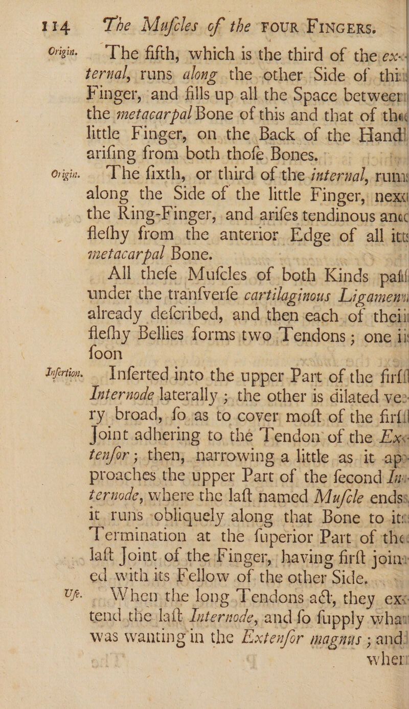 origi. The fifth, which is the third of theex&lt;4 ternal, rans along the other. Side of .thiil Finger, and fills up all the Space betweer the metacarpal Bone of this and that of thee little Finger, onthe Back of the Handi arifing from both thofe.Bones.. = + origi. “The fixth, or third of the internal, run along the Side of the little Finger, nex _, the Ring-Finger, and arifes tendinous anec _ fiethy from the anterior Edge of all itt metacarpal Bone. —\ All thefe Mufcles of both Kinds patil under the tranfverfe cartilaginous Ligamemui already defcribed, and then each.of theiit flefhy Bellies forms two /Tendons ; one ii foon ia REE Ifertim. _ \nferted into the upper.Part of the firfi Internode laterally ;. the other is dilated vez ry broad, fo..as to cover moft. of the firfi Joint adhering to thé Tendon of the Exe tenfor ; then, narrowing.a little as. it apo proaches the upper Part of the fecond Juv ternode, where the laft named Mu/cle endss it runs obliquely along that Bone to.it« ‘Termination at the fuperior Part of the _, laft Joint of the Finger, having firft joins ed with its Fellow of the other Side... ~ _ When the long Tendons a&amp;, they ex&lt; tend.the lait duternode, and fo fupply whaw was wanting in the Exten/or magnus ; and! 7 wher UR. v