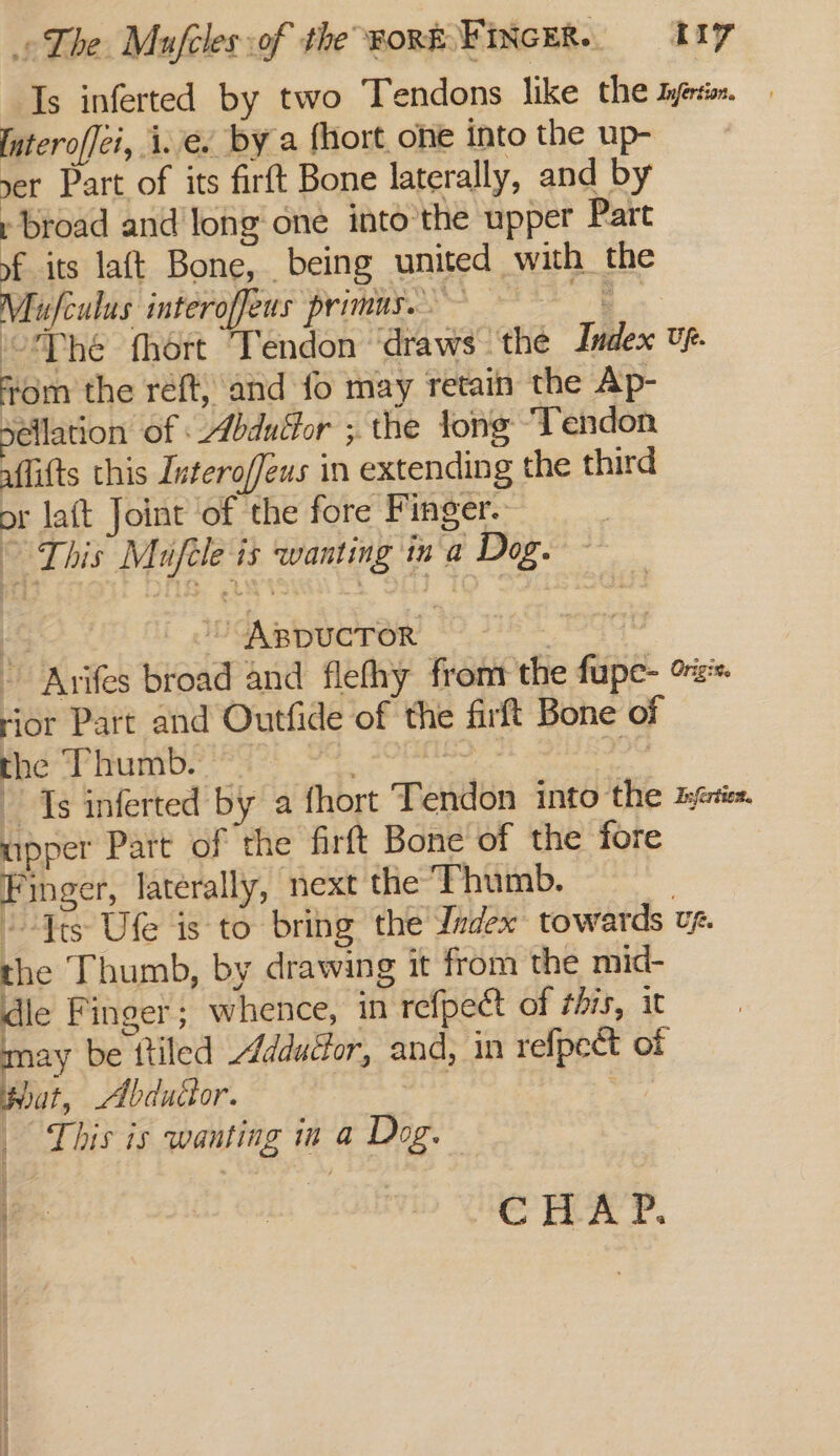 Is inferted by two Tendons like the tyetio. Interoffei, i.e. By a fhort one into the up- yer Part of its firft Bone laterally, and by » broad and long one into’the upper Part of its laft Bone, being united with the Mufculus inferoffeus primus. oe Oy “Phe fhort Tendon ‘draws - the Index Up. from the reft, and fo may retain the Ap- Sellation of : Abduébor ; the tong Tendon uflifts this Interoffeus in extending the third or laft Joint of the fore Finger. | ” This Mufele is wanting ina Dog. ' ABDUCTOR et Ee - Avifes broad and flefhy fromr the fupe- o%:* ‘ior Part and Outfide of the firft Bone of the Thumb. Be dee ia Ts inferted by a fhort Tendon into the zien upper Part of the firft Bone of the fore Finger, laterally, next the Thumb. : “-Yts Ufe is to bring the Ladex: towards vp. the Thumb, by drawing it from the mid- dle Finger; whence, in refpect of this, it may be ttiled Addutfor, and, in refpect of that, Abdudor. | sie _ This is wanting in a Dog. CHAP.