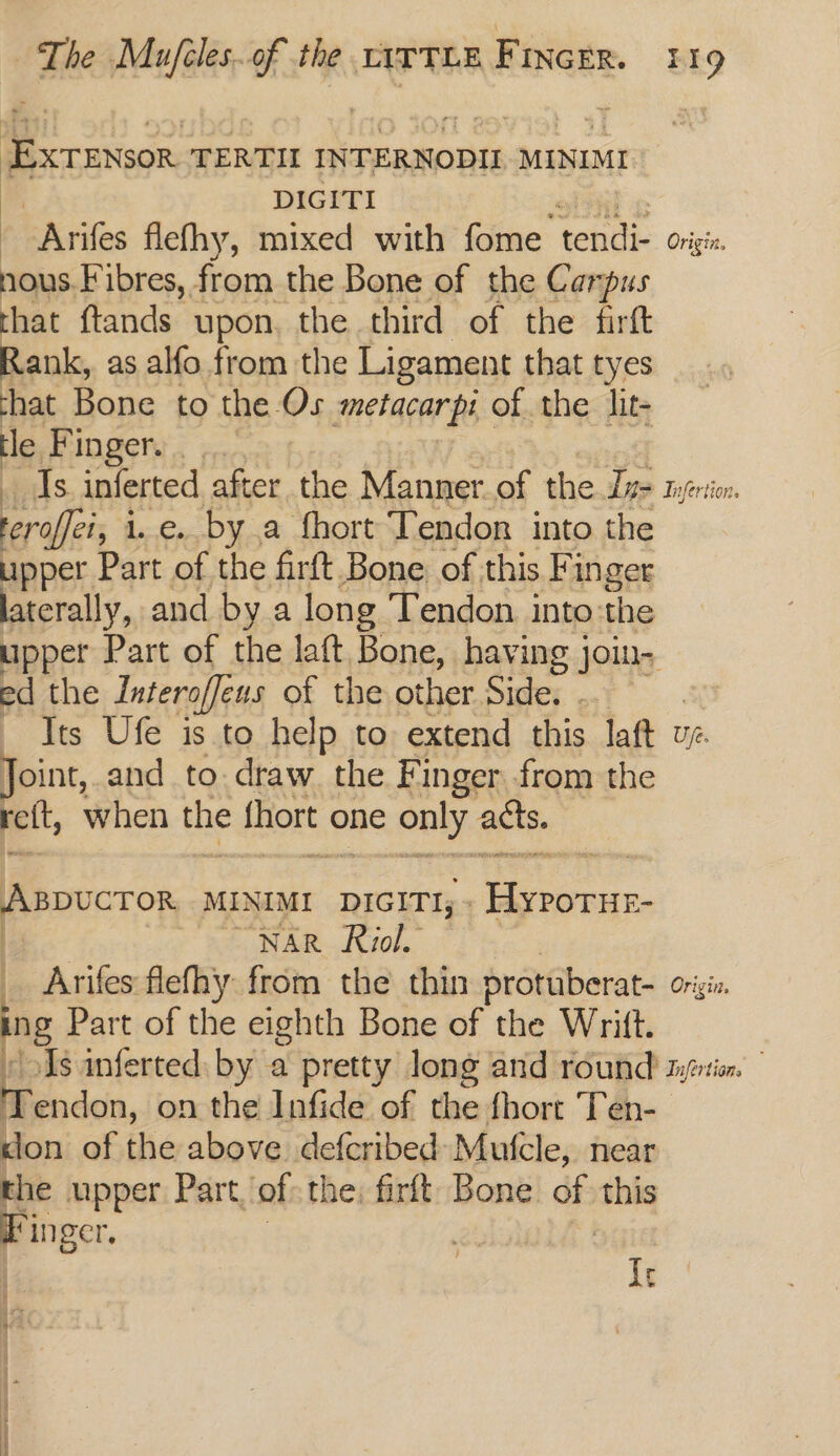 EXTENSOR TERTH INTERNODII MINIMI bi DIGITI - Arifes flefhy, mixed with fome tendi- Origin. nous. Fibres, from the Bone of the Carpus that ftands upon. the third of the firft Rank, as alfo from the Ligament that tyes chat Bone to the Os metacarpi of the lit- te, Fingers. ¢,. Is inferted after the Manner.of the Due tyenio:. eral i.e. by a fhort Tendon into the upper Part of the firft Bone of this Finger laterally, and by a long Tendon into:the upper Part of the laft Bone, having jou ed the Interoffens of the other Side. . ? : Its Ufe is to help to extend this laft vz. Joint, and to.draw. the Finger from the ret, when the thort « one only acts. PRDUCTOR MINIMI DIGITI; - al NAR Roiol. _ Arifes flefhy from the thin prottiberat- Origin ng Part of the eighth Bone of the Writ. / Is inferted by a pretty long and round iyfrtion. Tendon, on the Infide of the fhort Ten- klon of the above defcribed Mutcle, near the upper Part, of the, firlt Bone ep this Pinger Lr