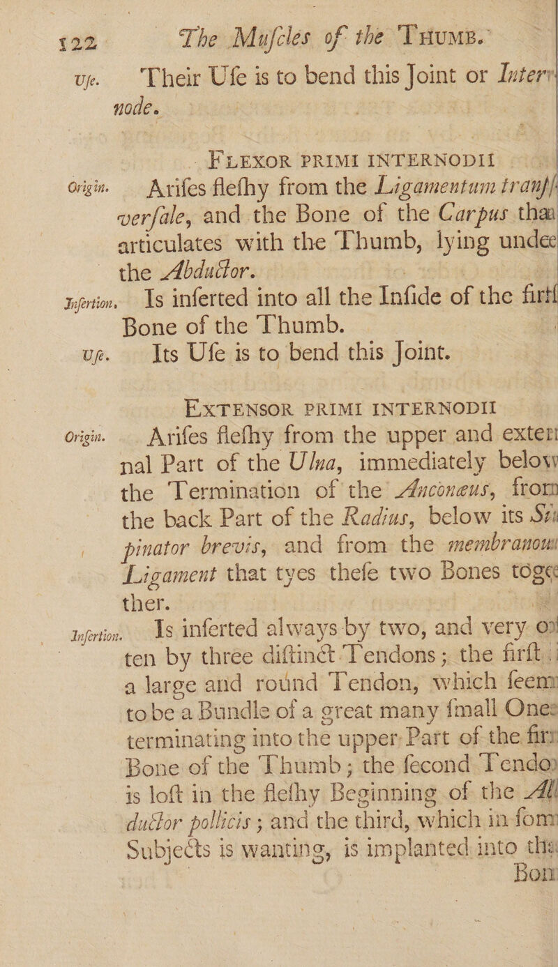 ue. Their Ufe is to bend this Joint or Intery noe. | _ FLEXOR PRIMI INTERNODII origin, Arifes flefhy from the Ligamentum tranf/ verfale, and the Bone of the Carpus thaa articulates with the Thumb, lying undee the Abductor. | | . xvi, Is inferted into all the Infide of the firt{ Bone of the Thumb. | ue. Its Ufe is to bend this Joint. EXTENSOR PRIMI INTERNODII origin. Arifes flefhy from the upper and exter! nal Part of the U/va, immediately beloys the Termination of the’ Ayconeus, from the back Part of the Radius, below its Se | pinator brevis, and from the membranous Ligament that tyes thefe two Bones togé ther. . inertin, 1s inferted always by two, and very © ten by three diftinct Tendons ; the firft . a large and round Tendon, which feenm tobe a Bundle of a great many {mall Ones terminating into the upper Part of the firr Bone of the Thumb; the fecond Tendo is loft in the flefhy Beginning of the Adi ductor pollicis ; and the third, which in fom Subjects is wanting, is implanted into tha i | Bon