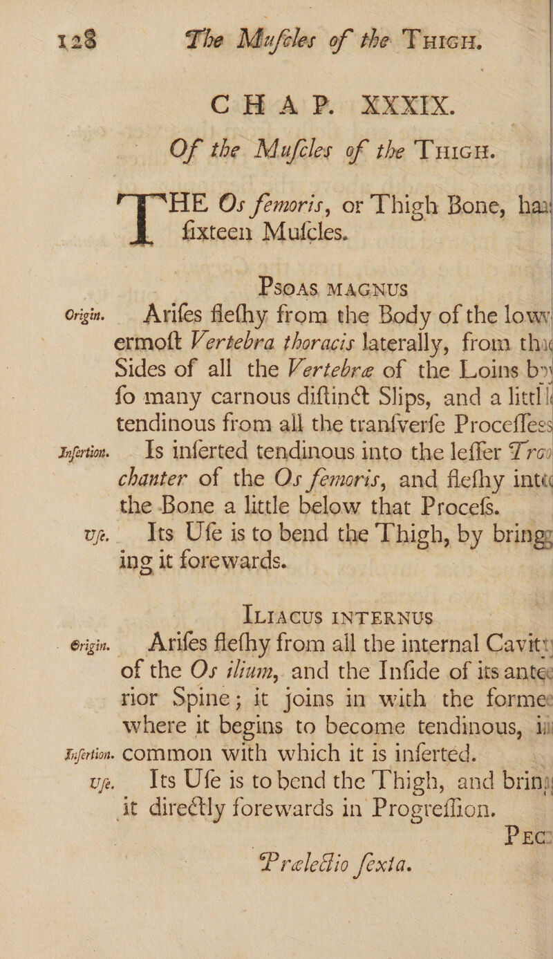 CHAP. XXXIX. Of the Mufcles of the TricH. “HE Os femoris, or Thigh Bone, haa fixteen Mutcles. : Psoas MAGNUS orig. Arifes flefhy from the Body of the ae ermott Vertebra thoracis laterally, from thu Sides of all the Vertebre of the Loins by fo many carnous diftinct Slips, and a littl i tendinous from all the tran{verfe Procefless goertin. Is inferted tendinous into the leffer Tra chanter of the Os femoris, and flefhy inte the Bone a little below that Procefs. vz Its Ufe is to bend the Thigh, by brings ing it forewards. ILIACUS INTERNUS érigin. — Arifes flethy from all the internal Cavit» of the Os ilinin, and the Infide of its antec rior Spine ; it joins in with the forme: where it begins to become tendinous, ii) iyertion. COMMON with which it is inferted. | ue. Its Ufe is tobend the Thigh, and briny it direétly forewards in Progreffion. . } PEG Preledio fexta.