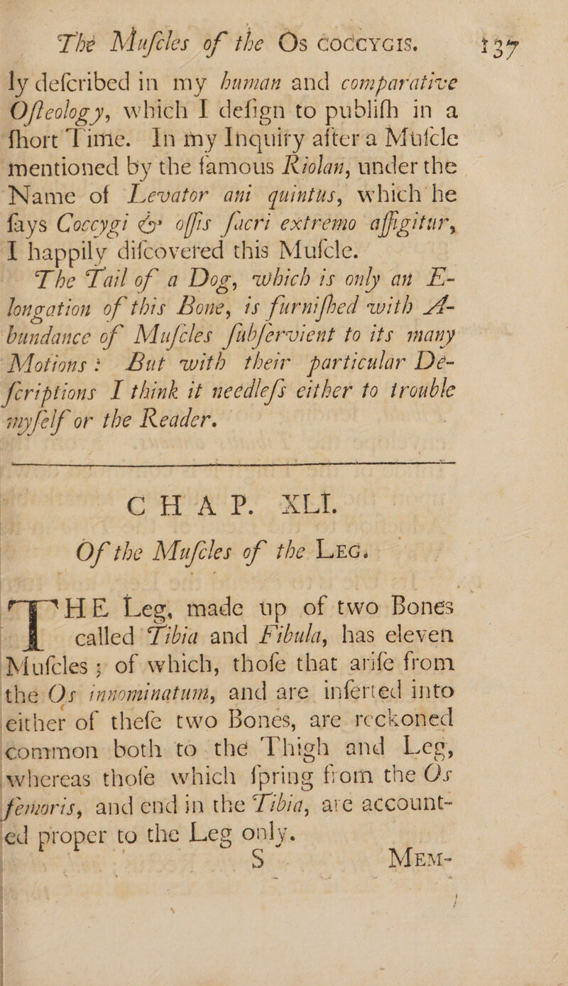 The Mufeles of the Os coccycts. ly defcribed in my Auman and comparative Ofteslog y, which I defign to pudlifh in a fhort Time. In my Inquiry aftera Mutcle mentioned by the famous Kiolan, under the Name of Levator ani quintus, which he fays Coccygi > offis facri extremo affigitur, T happily difcovered this Mufcle. The Tail of a Dog, which is only an E- longation of this Bone, is furnifhed with A- bundance of Mufcles fubfervient to its many Motions: But with their particular De- feriptions I think it needle/s either to trouble anyfelf or the Reader. | ’ CHAP. XLI. | Of the Mufcles of the Lea. : called Tibia and Fibula, has eleven Motcles ; of which, thofe that arife from the Os inzominatum, and are inferted into either of thefe two Bones, are reckoned common both to the Thigh and Leg, whereas thofe which fpring from the Os femoris, and end in the Tibia, are account- ed proper to the Leg only. | ene MeEm- ; . ————
