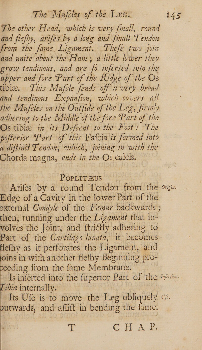 The other Head, which is very finall, round and flefhy, arifes by a long and fmall Tendon from the fame. Ligament. Thefe two jon and unite about the Ham; alittle lower they grow tendinous, and are fi inferted into the upper and fore Part of the Ridge of the Os tibia. This Mufcle fends off avery broad and tendinous Expanfion, which covers all the Mufcles on the Outfide of the Leg, firmly adhering to the Middle of the fore “Part of the Os tibize in its Defcent to the foot: The pofterior Part of this Fafcia is formed into a diftint Tendon, which, joining im with the Chorda magna, exds in the Os.calcis. | PopLiTxus Arifes by a round Tendon from the ois Dies of a Cavity in the lower Part of the external Condyle of the Femur backwards ; then, running under the Ligament that in- volves the Joint, and ftrictly adhering to Part of the Curtilago lunata, it becom lefhy as it perforate the Ligament, bad ins in with another flefhy Beginning pro- Bee from the fame Membrane. Is inferted into the luperior Part of the mee Tibia internally. Its Ufe is to move the Leg ob! iquely. we. purwards, and aftitt 1 in bending the fame. ee T CHAR. | ‘