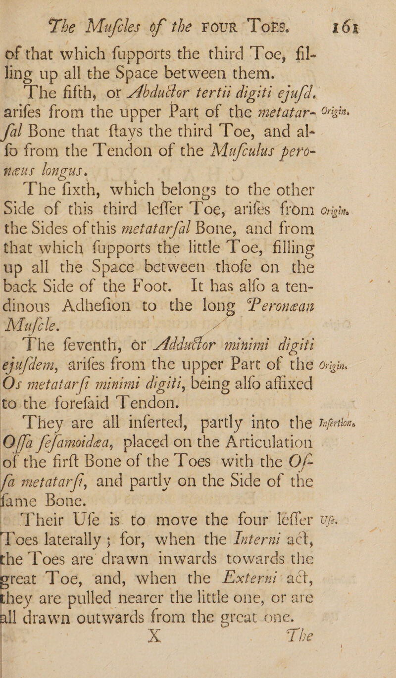 of that which fupports the third Toe, fil- ling up all the Space between them. The fifth, or Abductor tertii digiti ejufd. arifes from the upper Part of the metatar- fal Bone that ftays the third Toe, and al- fo from the Tendon of the Mu/fculus pero- neus longus. The fixth, which belongs to the other Side of this third leffer Peg) arifes from the Sides of this metatarfal Bone, and from that which fupports the little Toe, filling up all the Space betwéen thofe on the back Side of the Foot. It has alfo a ten- dinous Adhefion to the long Peronean Muajcle. The feventh, or Addutlor minimi digiti ejufdem, arifes from the upper Part of the Os metatar fi minimi digiti, being allo aflixed to the forefaid ‘Tendon. _. They are all inferted, partly into the Offa fe/amsidea, placed on the Articulation of the firft Bone of the Toes with the O/- a metatarfi, and partly on the Side of the ‘ae Bone. . - Their Ufe is to move the four léeffer Toes laterally ; ; for, when the Interni act, the Toes are drawn inwards towards the reat Toe, and, when the Externi act, they are pulled nearer the little one, or are all drawn outwards from the great one. : X ee x N t ct
