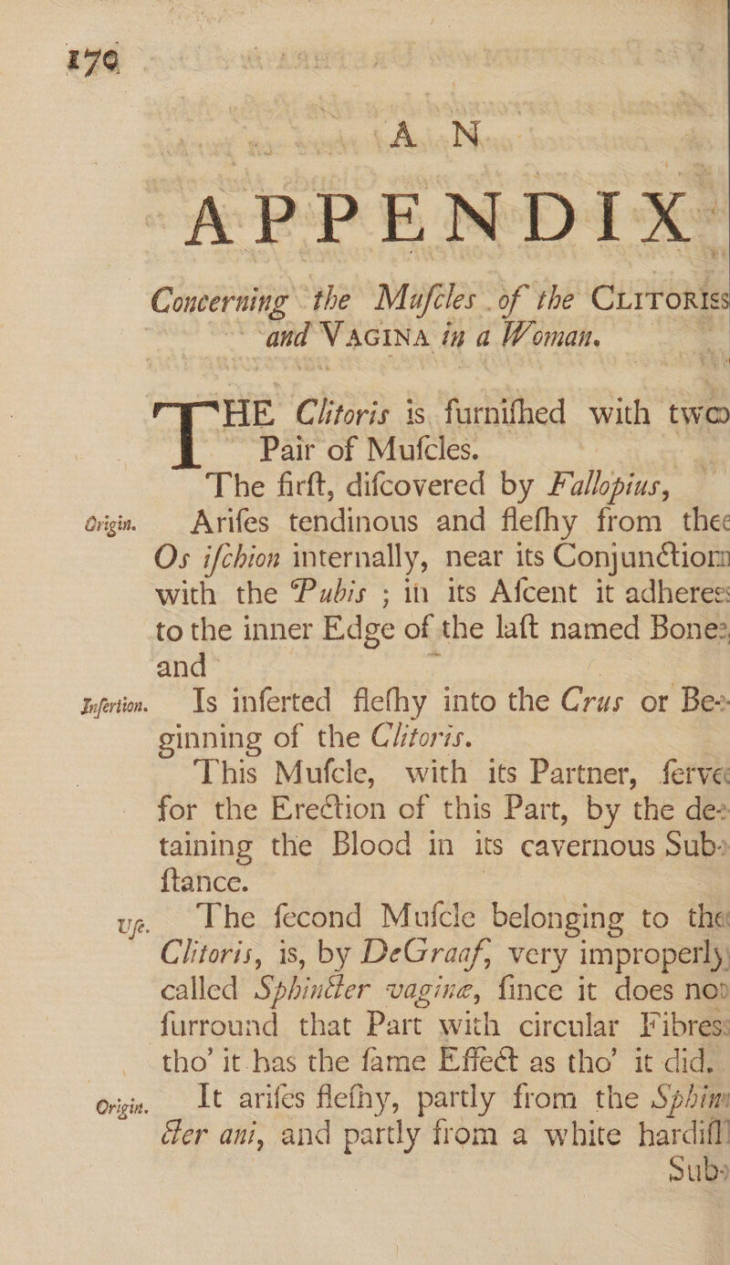 179 AN APPENDIX. Concerning the Mufcles . of the CLrrokis “6 and VAGINA &amp; in a iW Cnidh, ; HE Clitoris is farnifhed with two Pair of Mufcles. a The firft, difcovered by Fallopius, — og. Arifes tendinous and flefhy from_ the Os ifchion internally, near its Conjunction with the Pubis ; in its Afcent it adheres: to the inner Edge of the laft named Bone: and tofertin. Is inferted flefhy into the Crus ot Bex ginning of the Clitoris. This Mufcle, with its Partner, ferve for the Erection of this Part, by the dez taining the Blood in its cavernous Sub» {tance. ue. The fecond Mutcle belonging to the Clitoris, is, by DeGraaf, very improperly. called Sphingter vagine, fince it does nod furround that Part ae circular I ibres: tho’ it has the fame Effe@ as tho’ it did. origin. _ Lt arifes flefhy, partly from the Sphinn Ger ani, and partly from a white hardifll Subs