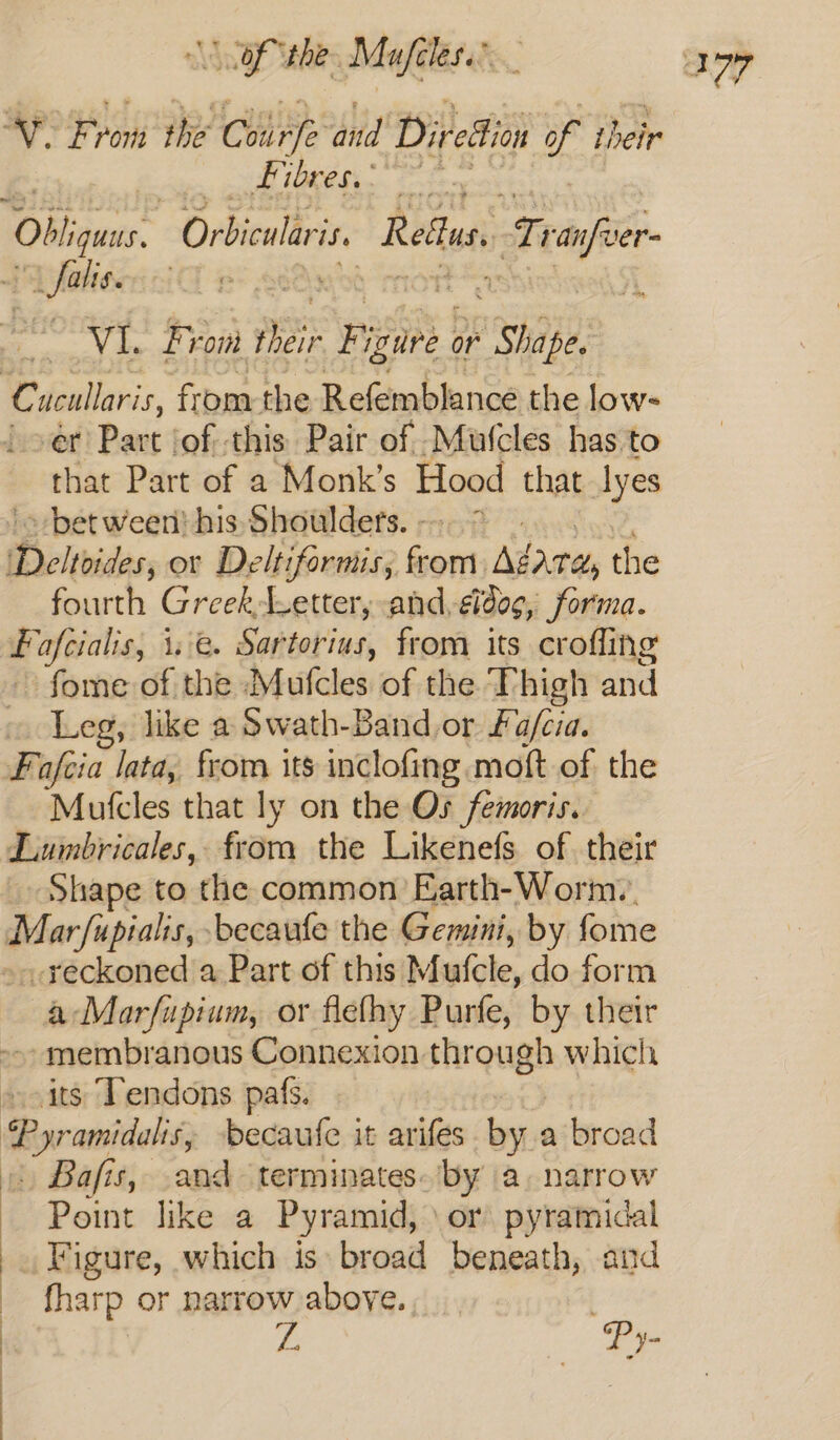 | : SGP hes Mafilersts. v. Fro ron she aye and Dir edton of their pial MARR. ate Obligaas. Orbicularis. Reus, tT -anfver- “ falis. ie arc : , VI. rt ror ir F; igure or Shape 1 a AE ap er Part jof. ghia Pair at vaar(cles has to that Part of a Monk’s Hood that lyes ~ bet ween! his Shoulders. - fourth GreekLetter, and, ¢ldog, forma. Foafeialis, 1.:e. Sartorius, from its crofling fome of the hatchet of the Thigh and Leg, like a Swath-Band or fa/cia. Mufcles that ly on the Os femoris. Shape to the common Earth-Worm.. -reckoned a Part of this Mufcle, do form aMarfupium, or flefhy Purfe, by their -- membranous Connexion through which its Tendons pafs. Point like a Pyramid, \or pyramidal _ Figure, which is broad beneath, and fharp or narrow above... | ys Py-