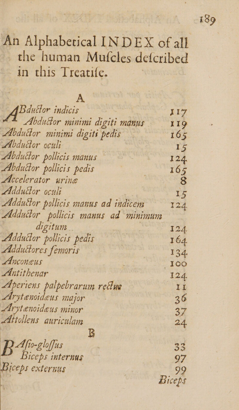 An Alphabetical INDEX of all the human Mutcles defcribed Pernt Lreathe.. | A Bductor indicis | 117 Abducor minimi digiti manus 11g Abdulor minimi digiti pedis 165 Abdudor oculi 15 MAbdudor pollicis manus — | 124. Abdufor pollicis pedis 7 165 Accelerator urine 8 Addudor oculi — | ie Adductor pollicis manus ad indicem 124 Adducor pollicis manus ad minimum digitum . 12 Adductor pollicis pedis | 164 Mddudores femoris 134. Anconeus | . 100 MAntithenar 124. Aperiens palpebrarum refuse a Arytenoideus major 36 Arytenoideus minor 37 LAttollens auriculam 24 b: : B BAe us | 3 Biceps internus 97 ceps externus