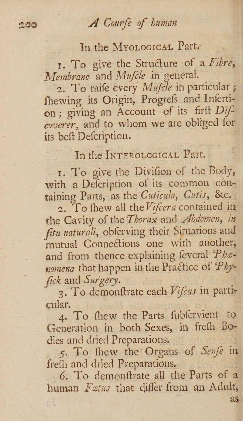 In the Myoxocicat Party | 1. To give the Structure of a Fibre, 2. To raife every Mufcle in particular ; fhewing its Origin, Progrefs and Inferti- on; giving an Account of its firft Di/- coverer, and to whom we are obliged for its beft Defcription. In the InreRoLocicAL Part. 1. To give the Divifion of the Body, with a Defcription of its common con- taining Parts, as the Cuticula, Cutis, &amp;c. 2. To fhew all the Vi/cera contained in the Cavity of the Thorax and Abdomen, in fitu naturali, obferving their Situations and mutual Connections one with another, and from thence explaining feveral “Phe- sxomena that happen inthe Practice of PAy= fick and Surgery. | 18 2. To demonftrate each Vi/cus in partir cular. wine | 4. To fhew the Parts fubfervient to Generation in both Sexes, in frefh Bo- dies and dried Preparations. = ‘¥ 5, To thew the Organs of Se#/e in frefh and dried Preparations = 6. To demontftrate all the Parts of a human Fefus that differ from an Adult, S as.