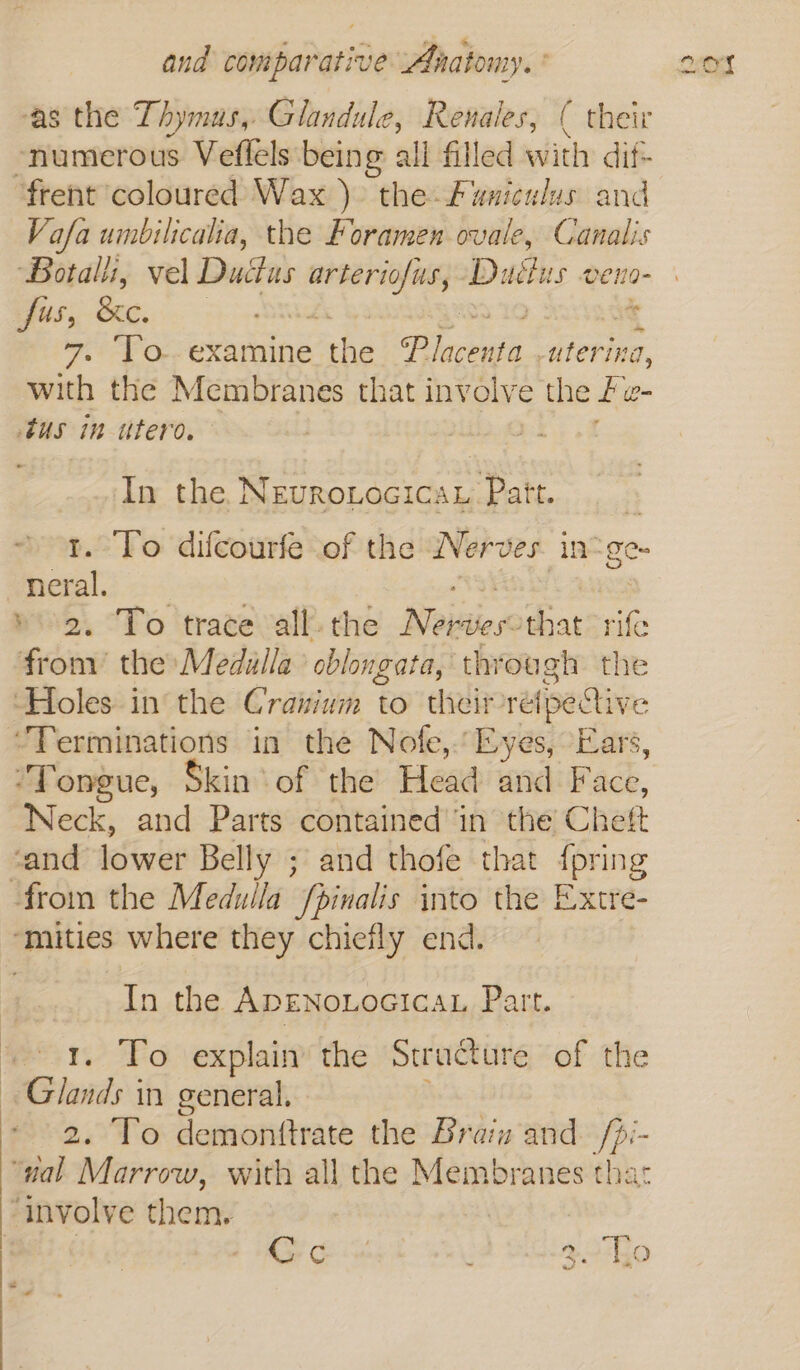 and wivifaratis e Anatomy.’ ‘as the Thymus, Glandule, Renales, ( their -numerous Veflels being all filled with dif frent coloured Wax ) the Funiculus and Vafa umbilicalia, the Foramen ovale, Canalis Botalli, vel Ductus reeecks Dates veno- fus, See. | in 7. To. examine the Se sieting, with the Membranes that involve the fe i= tus in utero. In the, NevroLocica.. Patt. t. To difcourfe of the Nerves. ine pee ’ To trace all. the Neiitien that rife hibeee the Medilla cblongata, through the ‘Holes in the Craiium to theirre ipective “Terminations in the Nofe,.’ Eyes, Ears, “Tongue, Skin of the Head and Face, Neck, and Parts contained in the Cheft “and lower Belly ; and thofe that {pring from the Meduila /pinalis into the Extre- ‘mities where they chiefly end. In the ADENOLOGICAL Part. 1. To explain the Structure of the Glands in general. 2. To demonttrate the Brain and /pi- “nal Marrow, with all the Membranes that “involve them.